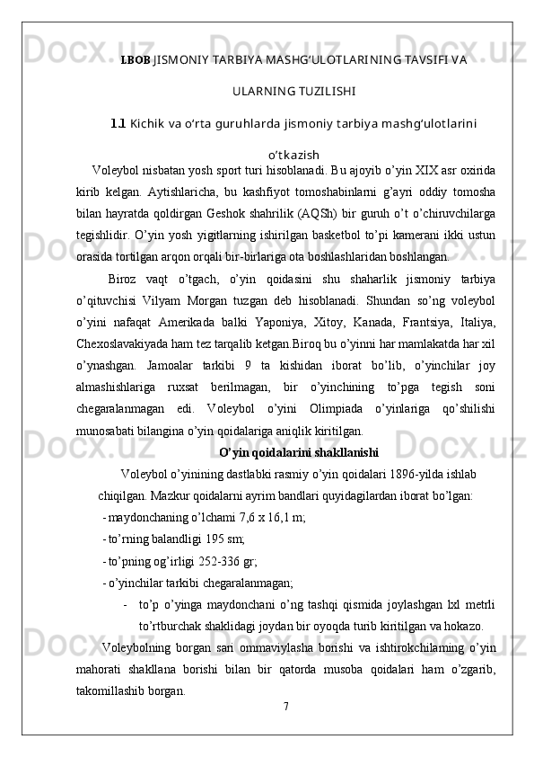 I.BOB   JI SMONI Y  TA RBI Y A  MA SHG‘ULOTLA RI NI N G TAV SI FI  V A
ULA RNI N G TUZI LI SHI
1. 1   Kichik  v a o‘rt a  guruhlarda jismoniy  t arbiy a mashg‘ulot larini
o’t k azish
Voleybol nisbatan yosh sport turi hisoblanadi. Bu ajoyib o’yin XIX asr oxirida
kirib   kelgan.   Aytishlaricha,   bu   kashfiyot   tomoshabinlarni   g’ayri   oddiy   tomosha
bilan  hayratda   qoldirgan   Geshok   shahrilik   (AQSh)   bir   guruh  o’t   o’chiruvchilarga
tegishlidir.   O’yin   yosh   yigitlarning   ishirilgan   basketbol   to’pi   kamerani   ikki   ustun
orasida tortilgan arqon orqali bir-birlariga ota boshlashlaridan boshlangan. 
Biroz   vaqt   o’tgach,   o’yin   qoidasini   shu   shaharlik   jismoniy   tarbiya
o’qituvchisi   Vilyam   Morgan   tuzgan   deb   hisoblanadi.   Shundan   so’ng   voleybol
o’yini   nafaqat   Amerikada   balki   Yaponiya,   Xitoy,   Kanada,   Frantsiya,   Italiya,
Chexoslavakiyada ham tez tarqalib ketgan.Biroq bu o’yinni har mamlakatda har xil
o’ynashgan.   Jamoalar   tarkibi   9   ta   kishidan   iborat   bo’lib,   o’yinchilar   joy
almashishlariga   ruxsat   berilmagan,   bir   o’yinchining   to’pga   tegish   soni
chegaralanmagan   edi.   Voleybol   o’yini   Olimpiada   o’yinlariga   qo’shilishi
munosabati bilangina o’yin qoidalariga aniqlik kiritilgan. 
O’yin qoidalarini shakllanishi
Voleybol o’yinining dastlabki rasmiy o’yin qoidalari 1896-yilda  ishlab
chiqilgan.  Mazkur qoidalarni ayrim bandlari quyidagilardan iborat  bo’lgan:
- maydonchaning o’lchami  7,6  x  16,1  m;
- to’rning balandligi  195  sm;
- to’pning og’irligi  252-336  gr;
- o’yinchilar tarkibi chegaralanmagan;
- to ’ p   o ’ yinga   maydonchani   o ’ ng   tashqi   qismida   joylashgan   lxl   metrli
to ’ rtburchak   shaklidagi   joydan   bir   oyoqda   turib   kiritilgan   va   hokazo .
Voleybolning   borgan   sari   ommaviylasha   borishi   va   ishtirokchilaming   o ’ yin
mahorati   shakllana   borishi   bilan   bir   qatorda   musoba   qoidalari   ham   o ’ zgarib ,
takomillashib   borgan .
7 