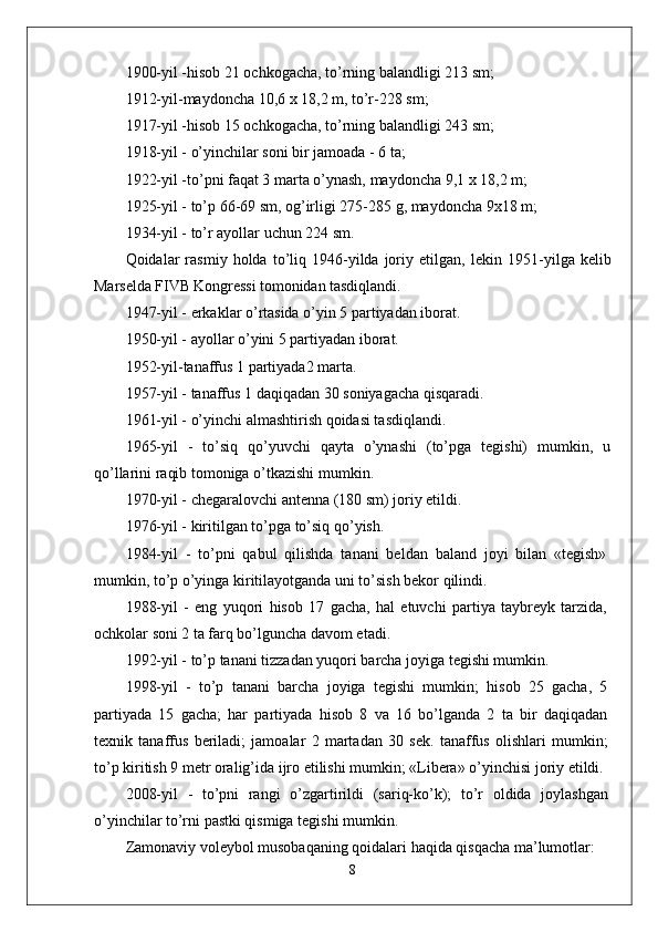 1900-yil -hisob 21 ochkogacha, to’rning balandligi 213 sm;
1912-yil-maydoncha 10,6 x 18,2 m, to’r-228 sm;
1917-yil -hisob 15 ochkogacha, to’rning balandligi 243 sm;
1918-yil - o’yinchilar soni bir jamoada - 6 ta;
1922-yil -to’pni faqat 3 marta o’ynash, maydoncha 9,1 x 18,2 m;
1925-yil - to’p 66-69 sm, og’irligi 275-285 g, maydoncha 9x18 m;
1934-yil - to’r ayollar uchun 224 sm.
Qoidalar   rasmiy   holda  to’liq  1946-yilda  joriy  etilgan,   lekin  1951- yilga kelib
Marselda FIVB Kongressi tomonidan tasdiqlandi.
1947-yil - erkaklar o’rtasida o’yin 5 partiyadan iborat.
1950-yil - ayollar o’yini 5 partiyadan iborat.
1952-yil-tanaffus 1 partiyada2 marta.
1957-yil - tanaffus 1 daqiqadan 30 soniyagacha qisqaradi.
1961-yil - o’yinchi almashtirish qoidasi tasdiqlandi.
1965-yil   -   to’siq   qo’yuvchi   qayta   o’ynashi   (to’pga   tegishi)   mumkin,   u
qo’llarini raqib tomoniga o’tkazishi mumkin.
1970-yil - chegaralovchi antenna (180 sm) joriy etildi.
1976-yil - kiritilgan to’pga to’siq qo’yish.
1984-yil   -   to’pni   qabul   qilishda   tanani   beldan   baland   joyi   bilan   «tegish»
mumkin, to’p o’yinga kiritilayotganda uni to’sish bekor qilindi.
1988-yil   -   eng   yuqori   hisob   17   gacha,   hal   etuvchi   partiya   taybreyk   tarzida,
ochkolar soni 2 ta farq bo’lguncha davom etadi.
1992-yil - to’p tanani tizzadan yuqori barcha joyiga tegishi mumkin.
1998-yil   -   to’p   tanani   barcha   joyiga   tegishi   mumkin;   hisob   25   gacha,   5
partiyada   15   gacha;   har   partiyada   hisob   8   va   16   bo’lganda   2   ta   bir   daqiqadan
texnik   tanaffus   beriladi;   jamoalar   2   martadan   30   sek.   tanaffus   olishlari   mumkin;
to’p kiritish 9 metr oralig’ida ijro etilishi mumkin; «Libera» o’yinchisi joriy etildi.
2008-yil   -   to’pni   rangi   o’zgartirildi   (sariq-ko’k);   to’r   oldida   joylashgan
o’yinchilar to’rni pastki qismiga tegishi mumkin.
Zamonaviy voleybol musobaqaning qoidalari haqida qisqacha ma’lumotlar:
8 
