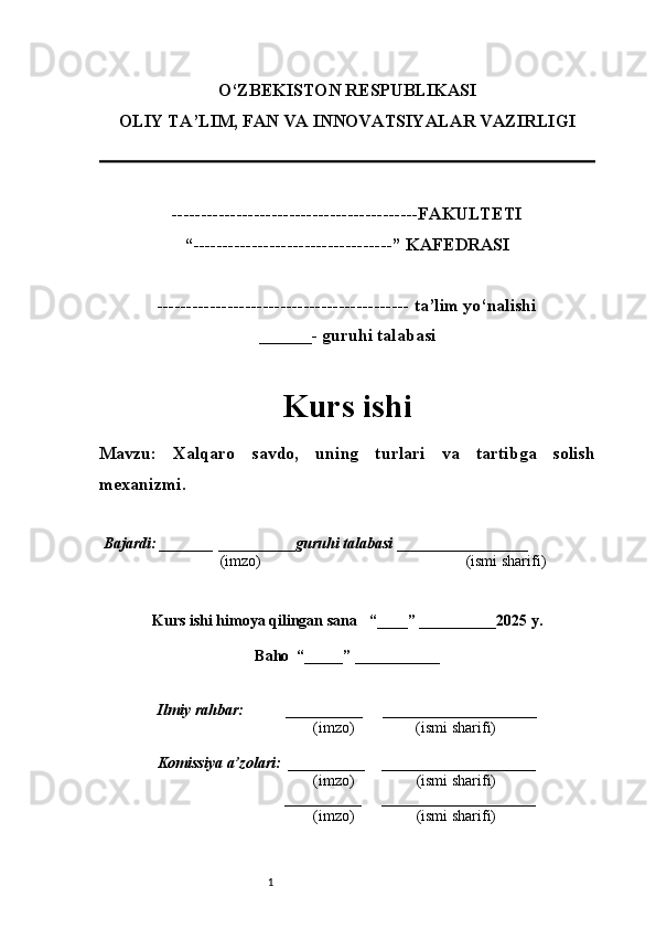 1O‘ZBEKISTON RESPUBLIKASI
OLIY TA’LIM, FAN VA INNOVATSIYALAR VAZIRLI GI
------------------------------------------FAKULTETI
“----------------------------------” KAFEDRASI
------------------------------------------- ta’lim yo‘nalishi 
______- guruhi talabasi
Kurs ishi 
Mavzu :   Xalqaro   savdo,   uning   turlari   va   tartibga   solish
mexanizmi.
  Bajardi: _______  ____ _____ _ guruhi talabasi  ______ ___ ________
  (imzo)                                                       (ismi sharifi)
  
Kurs ishi himoya qilingan sana     “____” __ ___ _____20 25  y.
Baho  “_____” ____ __ _____
      Ilmiy rahbar:           __________      ____________________ 
                (imzo)                (ismi sharifi)
     Komissiya a’zolari:   __________     ____________________ 
                (imzo)                  (ismi sharifi)
                                       __________      ____________________ 
                 (imzo)                  (ismi sharifi) 