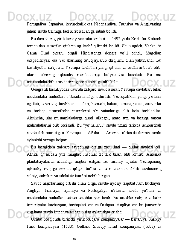 10Portugaliya,   Ispaniya,   keyinchalik   esa   Niderlandiya,   Fransiya   va   Angliyaning
jahon savdo tizimiga faol kirib kelishiga sabab bo‘ldi.
Bu davrda eng yirik tarixiy voqealardan biri — 1492-yilda Xristofor Kolumb
tomonidan   Amerika   qit’asining   kashf   qilinishi   bo‘ldi.   Shuningdek,   Vasko   da
Gama   Hind   okeani   orqali   Hindistonga   dengiz   yo‘li   ochdi,   Magellan
ekspeditsiyasi   esa   Yer   sharining   to‘liq   aylanib   chiqilishi   bilan   yakunlandi.   Bu
kashfiyotlar natijasida Yevropa davlatlari yangi qit’alar va orollarni bosib olib,
ularni   o‘zining   iqtisodiy   manfaatlariga   bo‘ysundira   boshladi.   Bu   esa
mustamlakachilik savdosining boshlanishiga olib keldi.
Geografik kashfiyotlar davrida xalqaro savdo asosan Yevropa davlatlari bilan
mustamlaka   hududlari   o‘rtasida   amalga   oshirildi.   Yevropaliklar   yangi   yerlarni
egallab, u yerdagi boyliklar — oltin, kumush, kakao, tamaki, paxta, ziravorlar
va   boshqa   qimmatbaho   resurslarni   o‘z   vatanlariga   olib   kela   boshladilar.
Aksincha,   ular   mustamlakalarga   qurol,   alkogol,   mato,   tuz,   va   boshqa   sanoat
mahsulotlarini  olib  borishdi.  Bu  “yo‘nalishli”  savdo  tizimi  tarixda uchburchak
savdo deb  nom  olgan:  Yevropa  — Afrika — Amerika o‘rtasida  doimiy savdo
aylanishi yuzaga kelgan.
Bu   bosqichda   xalqaro   savdoning   o‘ziga   xos   jihati   —   qullar   savdosi   edi.
Afrika   qit’asidan   yuz   minglab   insonlar   zo‘rlik   bilan   olib   ketilib,   Amerika
plantatsiyalarida   ishlashga   majbur   etilgan.   Bu   insoniy   fojialar   Yevropaning
iqtisodiy   rivojiga   xizmat   qilgan   bo‘lsa-da,   u   mustamlakachilik   savdosining
salbiy, zulmkor va adolatsiz tarafini ochib bergan.
Savdo hajmlarining ortishi bilan birga, savdo-siyosiy raqobat ham kuchaydi.
Angliya,   Fransiya,   Ispaniya   va   Portugaliya   o‘rtasida   savdo   yo‘llari   va
mustamlaka   hududlari   uchun   urushlar   yuz   berdi.   Bu   urushlar   natijasida   ba’zi
imperiyalar   kuchaygan,   boshqalari   esa   zaiflashgan.   Angliya   esa   bu   jarayonda
eng katta savdo imperiyalaridan biriga aylanishga erishdi.
Ushbu   bosqichda   birinchi   yirik   xalqaro   kompaniyalar   —   Britaniya   Sharqiy
Hind   kompaniyasi   (1600),   Golland   Sharqiy   Hind   kompaniyasi   (1602)   va 