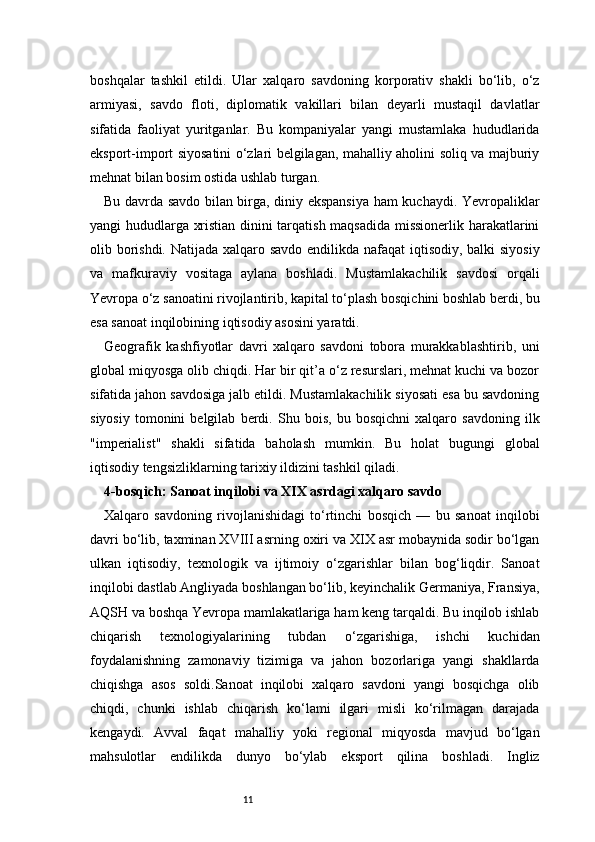 11boshqalar   tashkil   etildi.   Ular   xalqaro   savdoning   korporativ   shakli   bo‘lib,   o‘z
armiyasi,   savdo   floti,   diplomatik   vakillari   bilan   deyarli   mustaqil   davlatlar
sifatida   faoliyat   yuritganlar.   Bu   kompaniyalar   yangi   mustamlaka   hududlarida
eksport-import siyosatini o‘zlari belgilagan, mahalliy aholini soliq va majburiy
mehnat bilan bosim ostida ushlab turgan.
Bu davrda savdo bilan birga, diniy ekspansiya ham kuchaydi. Yevropaliklar
yangi hududlarga xristian dinini tarqatish maqsadida missionerlik harakatlarini
olib borishdi. Natijada xalqaro savdo endilikda nafaqat  iqtisodiy, balki siyosiy
va   mafkuraviy   vositaga   aylana   boshladi.   Mustamlakachilik   savdosi   orqali
Yevropa o‘z sanoatini rivojlantirib, kapital to‘plash bosqichini boshlab berdi, bu
esa sanoat inqilobining iqtisodiy asosini yaratdi.
Geografik   kashfiyotlar   davri   xalqaro   savdoni   tobora   murakkablashtirib,   uni
global miqyosga olib chiqdi. Har bir qit’a o‘z resurslari, mehnat kuchi va bozor
sifatida jahon savdosiga jalb etildi. Mustamlakachilik siyosati esa bu savdoning
siyosiy   tomonini   belgilab   berdi.   Shu   bois,   bu   bosqichni   xalqaro   savdoning   ilk
"imperialist"   shakli   sifatida   baholash   mumkin.   Bu   holat   bugungi   global
iqtisodiy tengsizliklarning tarixiy ildizini tashkil qiladi.
4-bosqich: Sanoat inqilobi va XIX asrdagi xalqaro savdo 
Xalqaro   savdoning   rivojlanishidagi   to‘rtinchi   bosqich   —   bu   sanoat   inqilobi
davri bo‘lib, taxminan XVIII asrning oxiri va XIX asr mobaynida sodir bo‘lgan
ulkan   iqtisodiy,   texnologik   va   ijtimoiy   o‘zgarishlar   bilan   bog‘liqdir.   Sanoat
inqilobi dastlab Angliyada boshlangan bo‘lib, keyinchalik Germaniya, Fransiya,
AQSH va boshqa Yevropa mamlakatlariga ham keng tarqaldi. Bu inqilob ishlab
chiqarish   texnologiyalarining   tubdan   o‘zgarishiga,   ishchi   kuchidan
foydalanishning   zamonaviy   tizimiga   va   jahon   bozorlariga   yangi   shakllarda
chiqishga   asos   soldi.Sanoat   inqilobi   xalqaro   savdoni   yangi   bosqichga   olib
chiqdi,   chunki   ishlab   chiqarish   ko‘lami   ilgari   misli   ko‘rilmagan   darajada
kengaydi.   Avval   faqat   mahalliy   yoki   regional   miqyosda   mavjud   bo‘lgan
mahsulotlar   endilikda   dunyo   bo‘ylab   eksport   qilina   boshladi.   Ingliz 