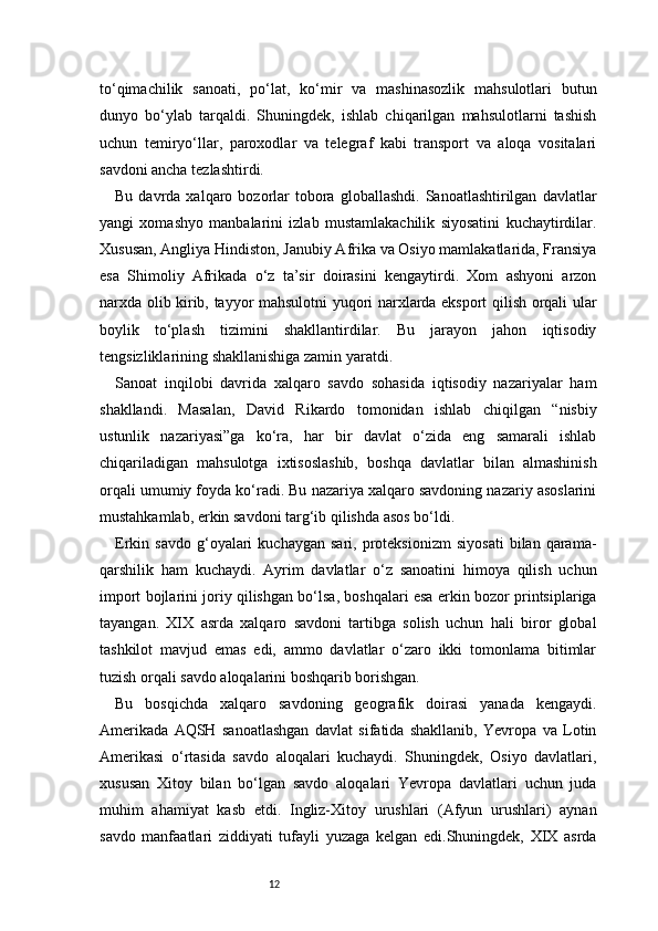 12to‘qimachilik   sanoati,   po‘lat,   ko‘mir   va   mashinasozlik   mahsulotlari   butun
dunyo   bo‘ylab   tarqaldi.   Shuningdek,   ishlab   chiqarilgan   mahsulotlarni   tashish
uchun   temiryo‘llar,   paroxodlar   va   telegraf   kabi   transport   va   aloqa   vositalari
savdoni ancha tezlashtirdi.
Bu  davrda  xalqaro  bozorlar  tobora  globallashdi.   Sanoatlashtirilgan   davlatlar
yangi   xomashyo   manbalarini   izlab   mustamlakachilik   siyosatini   kuchaytirdilar.
Xususan, Angliya Hindiston, Janubiy Afrika va Osiyo mamlakatlarida, Fransiya
esa   Shimoliy   Afrikada   o‘z   ta’sir   doirasini   kengaytirdi.   Xom   ashyoni   arzon
narxda olib kirib, tayyor mahsulotni yuqori narxlarda eksport qilish orqali ular
boylik   to‘plash   tizimini   shakllantirdilar.   Bu   jarayon   jahon   iqtisodiy
tengsizliklarining shakllanishiga zamin yaratdi.
Sanoat   inqilobi   davrida   xalqaro   savdo   sohasida   iqtisodiy   nazariyalar   ham
shakllandi.   Masalan,   David   Rikardo   tomonidan   ishlab   chiqilgan   “nisbiy
ustunlik   nazariyasi”ga   ko‘ra,   har   bir   davlat   o‘zida   eng   samarali   ishlab
chiqariladigan   mahsulotga   ixtisoslashib,   boshqa   davlatlar   bilan   almashinish
orqali umumiy foyda ko‘radi. Bu nazariya xalqaro savdoning nazariy asoslarini
mustahkamlab, erkin savdoni targ‘ib qilishda asos bo‘ldi.
Erkin  savdo   g‘oyalari   kuchaygan   sari,   proteksionizm   siyosati   bilan  qarama-
qarshilik   ham   kuchaydi.   Ayrim   davlatlar   o‘z   sanoatini   himoya   qilish   uchun
import bojlarini joriy qilishgan bo‘lsa, boshqalari esa erkin bozor printsiplariga
tayangan.   XIX   asrda   xalqaro   savdoni   tartibga   solish   uchun   hali   biror   global
tashkilot   mavjud   emas   edi,   ammo   davlatlar   o‘zaro   ikki   tomonlama   bitimlar
tuzish orqali savdo aloqalarini boshqarib borishgan.
Bu   bosqichda   xalqaro   savdoning   geografik   doirasi   yanada   kengaydi.
Amerikada   AQSH   sanoatlashgan   davlat   sifatida   shakllanib,   Yevropa   va   Lotin
Amerikasi   o‘rtasida   savdo   aloqalari   kuchaydi.   Shuningdek,   Osiyo   davlatlari,
xususan   Xitoy   bilan   bo‘lgan   savdo   aloqalari   Yevropa   davlatlari   uchun   juda
muhim   ahamiyat   kasb   etdi.   Ingliz-Xitoy   urushlari   (Afyun   urushlari)   aynan
savdo   manfaatlari   ziddiyati   tufayli   yuzaga   kelgan   edi.Shuningdek,   XIX   asrda 