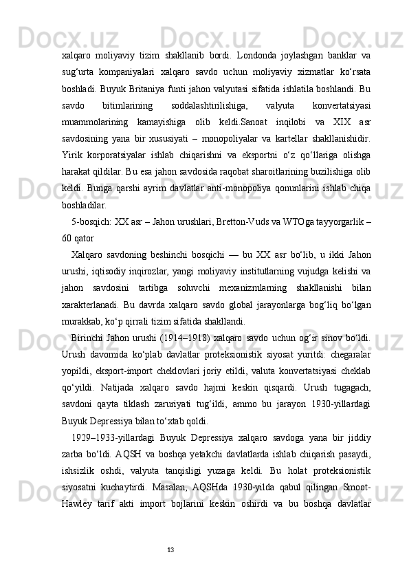 13xalqaro   moliyaviy   tizim   shakllanib   bordi.   Londonda   joylashgan   banklar   va
sug‘urta   kompaniyalari   xalqaro   savdo   uchun   moliyaviy   xizmatlar   ko‘rsata
boshladi. Buyuk Britaniya funti jahon valyutasi sifatida ishlatila boshlandi. Bu
savdo   bitimlarining   soddalashtirilishiga,   valyuta   konvertatsiyasi
muammolarining   kamayishiga   olib   keldi.Sanoat   inqilobi   va   XIX   asr
savdosining   yana   bir   xususiyati   –   monopoliyalar   va   kartellar   shakllanishidir.
Yirik   korporatsiyalar   ishlab   chiqarishni   va   eksportni   o‘z   qo‘llariga   olishga
harakat qildilar. Bu esa jahon savdosida raqobat sharoitlarining buzilishiga olib
keldi.   Bunga   qarshi   ayrim   davlatlar   anti-monopoliya   qonunlarini   ishlab   chiqa
boshladilar.
5-bosqich: XX asr – Jahon urushlari, Bretton-Vuds va WTOga tayyorgarlik –
60 qator
Xalqaro   savdoning   beshinchi   bosqichi   —   bu   XX   asr   bo‘lib,   u   ikki   Jahon
urushi,   iqtisodiy   inqirozlar,   yangi   moliyaviy   institutlarning   vujudga   kelishi   va
jahon   savdosini   tartibga   soluvchi   mexanizmlarning   shakllanishi   bilan
xarakterlanadi.   Bu   davrda   xalqaro   savdo   global   jarayonlarga   bog‘liq   bo‘lgan
murakkab, ko‘p qirrali tizim sifatida shakllandi.
Birinchi   Jahon   urushi   (1914–1918)   xalqaro   savdo   uchun   og‘ir   sinov   bo‘ldi.
Urush   davomida   ko‘plab   davlatlar   proteksionistik   siyosat   yuritdi:   chegaralar
yopildi,   eksport-import   cheklovlari   joriy   etildi,   valuta   konvertatsiyasi   cheklab
qo‘yildi.   Natijada   xalqaro   savdo   hajmi   keskin   qisqardi.   Urush   tugagach,
savdoni   qayta   tiklash   zaruriyati   tug‘ildi,   ammo   bu   jarayon   1930-yillardagi
Buyuk Depressiya bilan to‘xtab qoldi.
1929–1933-yillardagi   Buyuk   Depressiya   xalqaro   savdoga   yana   bir   jiddiy
zarba   bo‘ldi.   AQSH   va   boshqa   yetakchi   davlatlarda   ishlab   chiqarish   pasaydi,
ishsizlik   oshdi,   valyuta   tanqisligi   yuzaga   keldi.   Bu   holat   proteksionistik
siyosatni   kuchaytirdi.   Masalan,   AQSHda   1930-yilda   qabul   qilingan   Smoot-
Hawley   tarif   akti   import   bojlarini   keskin   oshirdi   va   bu   boshqa   davlatlar 