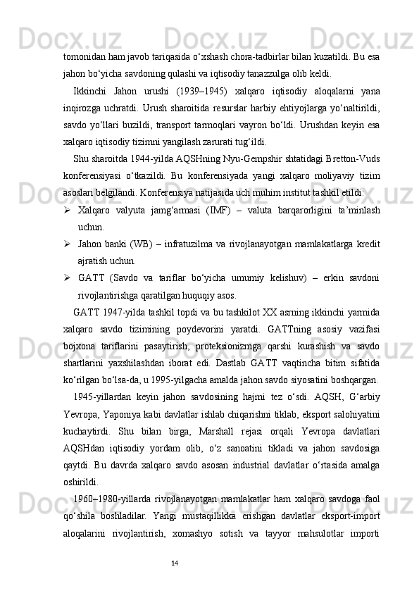 14tomonidan ham javob tariqasida o‘xshash chora-tadbirlar bilan kuzatildi. Bu esa
jahon bo‘yicha savdoning qulashi va iqtisodiy tanazzulga olib keldi.
Ikkinchi   Jahon   urushi   (1939–1945)   xalqaro   iqtisodiy   aloqalarni   yana
inqirozga   uchratdi.   Urush   sharoitida   resurslar   harbiy   ehtiyojlarga   yo‘naltirildi,
savdo   yo‘llari   buzildi,   transport   tarmoqlari   vayron   bo‘ldi.   Urushdan   keyin   esa
xalqaro iqtisodiy tizimni yangilash zarurati tug‘ildi.
Shu sharoitda 1944-yilda AQSHning Nyu-Gempshir shtatidagi Bretton-Vuds
konferensiyasi   o‘tkazildi.   Bu   konferensiyada   yangi   xalqaro   moliyaviy   tizim
asoslari belgilandi. Konferensiya natijasida uch muhim institut tashkil etildi:
 Xalqaro   valyuta   jamg‘armasi   (IMF)   –   valuta   barqarorligini   ta’minlash
uchun.
 Jahon   banki   (WB)   –   infratuzilma   va   rivojlanayotgan   mamlakatlarga   kredit
ajratish uchun.
 GATT   (Savdo   va   tariflar   bo‘yicha   umumiy   kelishuv)   –   erkin   savdoni
rivojlantirishga qaratilgan huquqiy asos.
GATT 1947-yilda tashkil topdi va bu tashkilot XX asrning ikkinchi yarmida
xalqaro   savdo   tizimining   poydevorini   yaratdi.   GATTning   asosiy   vazifasi
bojxona   tariflarini   pasaytirish,   proteksionizmga   qarshi   kurashish   va   savdo
shartlarini   yaxshilashdan   iborat   edi.   Dastlab   GATT   vaqtincha   bitim   sifatida
ko‘rilgan bo‘lsa-da, u 1995-yilgacha amalda jahon savdo siyosatini boshqargan.
1945-yillardan   keyin   jahon   savdosining   hajmi   tez   o‘sdi.   AQSH,   G‘arbiy
Yevropa, Yaponiya kabi davlatlar ishlab chiqarishni tiklab, eksport salohiyatini
kuchaytirdi.   Shu   bilan   birga,   Marshall   rejasi   orqali   Yevropa   davlatlari
AQSHdan   iqtisodiy   yordam   olib,   o‘z   sanoatini   tikladi   va   jahon   savdosiga
qaytdi.   Bu   davrda   xalqaro   savdo   asosan   industrial   davlatlar   o‘rtasida   amalga
oshirildi.
1960–1980-yillarda   rivojlanayotgan   mamlakatlar   ham   xalqaro   savdoga   faol
qo‘shila   boshladilar.   Yangi   mustaqillikka   erishgan   davlatlar   eksport-import
aloqalarini   rivojlantirish,   xomashyo   sotish   va   tayyor   mahsulotlar   importi 