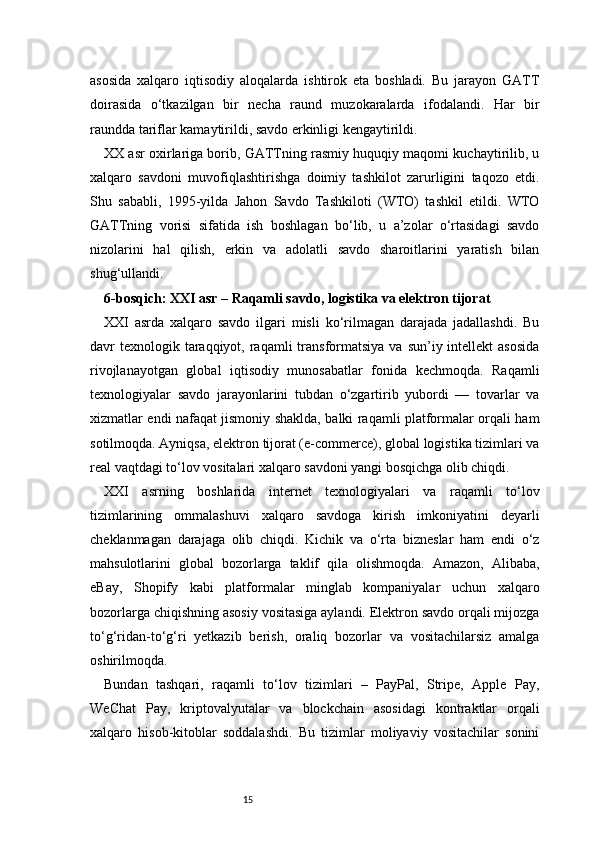 15asosida   xalqaro   iqtisodiy   aloqalarda   ishtirok   eta   boshladi.   Bu   jarayon   GATT
doirasida   o‘tkazilgan   bir   necha   raund   muzokaralarda   ifodalandi.   Har   bir
raundda tariflar kamaytirildi, savdo erkinligi kengaytirildi.
XX asr oxirlariga borib, GATTning rasmiy huquqiy maqomi kuchaytirilib, u
xalqaro   savdoni   muvofiqlashtirishga   doimiy   tashkilot   zarurligini   taqozo   etdi.
Shu   sababli,   1995-yilda   Jahon   Savdo   Tashkiloti   (WTO)   tashkil   etildi.   WTO
GATTning   vorisi   sifatida   ish   boshlagan   bo‘lib,   u   a’zolar   o‘rtasidagi   savdo
nizolarini   hal   qilish,   erkin   va   adolatli   savdo   sharoitlarini   yaratish   bilan
shug‘ullandi.
6-bosqich: XXI asr – Raqamli savdo, logistika va elektron tijorat 
XXI   asrda   xalqaro   savdo   ilgari   misli   ko‘rilmagan   darajada   jadallashdi.   Bu
davr  texnologik taraqqiyot,  raqamli   transformatsiya  va  sun’iy intellekt   asosida
rivojlanayotgan   global   iqtisodiy   munosabatlar   fonida   kechmoqda.   Raqamli
texnologiyalar   savdo   jarayonlarini   tubdan   o‘zgartirib   yubordi   —   tovarlar   va
xizmatlar endi nafaqat jismoniy shaklda, balki raqamli platformalar orqali ham
sotilmoqda. Ayniqsa, elektron tijorat (e-commerce), global logistika tizimlari va
real vaqtdagi to‘lov vositalari xalqaro savdoni yangi bosqichga olib chiqdi.
XXI   asrning   boshlarida   internet   texnologiyalari   va   raqamli   to‘lov
tizimlarining   ommalashuvi   xalqaro   savdoga   kirish   imkoniyatini   deyarli
cheklanmagan   darajaga   olib   chiqdi.   Kichik   va   o‘rta   bizneslar   ham   endi   o‘z
mahsulotlarini   global   bozorlarga   taklif   qila   olishmoqda.   Amazon,   Alibaba,
eBay,   Shopify   kabi   platformalar   minglab   kompaniyalar   uchun   xalqaro
bozorlarga chiqishning asosiy vositasiga aylandi. Elektron savdo orqali mijozga
to‘g‘ridan-to‘g‘ri   yetkazib   berish,   oraliq   bozorlar   va   vositachilarsiz   amalga
oshirilmoqda.
Bundan   tashqari,   raqamli   to‘lov   tizimlari   –   PayPal,   Stripe,   Apple   Pay,
WeChat   Pay,   kriptovalyutalar   va   blockchain   asosidagi   kontraktlar   orqali
xalqaro   hisob-kitoblar   soddalashdi.   Bu   tizimlar   moliyaviy   vositachilar   sonini 