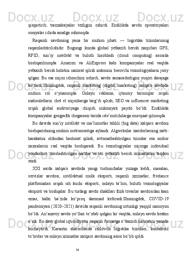 16qisqartirib,   tranzaksiyalar   tezligini   oshirdi.   Endilikda   savdo   operatsiyalari
soniyalar ichida amalga oshmoqda.
Raqamli   savdoning   yana   bir   muhim   jihati   —   logistika   tizimlarining
raqamlashtirilishidir.   Bugungi   kunda   global   yetkazib   berish   zanjirlari   GPS,
RFID,   sun’iy   intellekt   va   bulutli   hisoblash   (cloud   computing)   asosida
boshqarilmoqda.   Amazon   va   AliExpress   kabi   kompaniyalar   real   vaqtda
yetkazib berish holatini nazorat qilish imkonini beruvchi texnologiyalarni joriy
qilgan. Bu esa mijoz ishonchini oshirib, savdo samaradorligini yuqori darajaga
ko‘tardi.Shuningdek,   raqamli   marketing   (digital   marketing)   xalqaro   savdoda
muhim   rol   o‘ynamoqda.   Onlayn   reklama,   ijtimoiy   tarmoqlar   orqali
mahsulotlarni   chet   el   mijozlariga   targ‘ib   qilish,   SEO   va   influencer   marketing
orqali   global   auditoriyaga   chiqish   imkoniyati   paydo   bo‘ldi.   Endilikda
kompaniyalar geografik chegarasiz tarzda iste’molchilarga murojaat qilmoqda.
Bu  davrda  sun’iy  intellekt  va  ma’lumotlar  tahlili   (big  data)   xalqaro savdoni
boshqarishning muhim instrumentiga aylandi. Algoritmlar xaridorlarning xatti-
harakatini   oldindan   bashorat   qiladi,   avtomatlashtirilgan   tizimlar   esa   ombor
zaxiralarini   real   vaqtda   boshqaradi.   Bu   texnologiyalar   mijozga   individual
yondashuv,   moslashtirilgan   narxlar   va   tez   yetkazib   berish   xizmatlarini   taqdim
etadi.
XXI   asrda   xalqaro   savdoda   yangi   tushunchalar   yuzaga   keldi,   masalan,
servislar   savdosi,   intellektual   mulk   eksporti,   raqamli   xizmatlar,   freelance
platformalari   orqali   ish   kuchi   eksporti,   onlayn   ta’lim,   bulutli   texnologiyalar
eksporti va boshqalar. Bu turdagi savdo shakllari fizik tovarlar savdosidan kam
emas,   balki   ba’zida   ko‘proq   daromad   keltiradi.Shuningdek,   COVID-19
pandemiyasi (2020–2021) davrida raqamli savdoning ustunligi yaqqol namoyon
bo‘ldi. An’anaviy savdo yo‘llari to‘xtab qolgan bir vaqtda, onlayn savdo keskin
o‘sdi. Bu davr global iqtisodiyotni raqamli formatga o‘tkazish zaruratini yanada
kuchaytirdi.   Karantin   sharoitlarida   ishlovchi   logistika   tizimlari,   kontaktsiz
to‘lovlar va onlayn xizmatlar xalqaro savdoning asosi bo‘lib qoldi. 