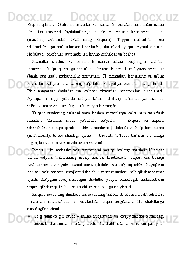 19eksport   qilinadi.   Oraliq   mahsulotlar   esa   sanoat   korxonalari   tomonidan   ishlab
chiqarish   jarayonida   foydalaniladi,   ular   tarkibiy   qismlar   sifatida   xizmat   qiladi
(masalan,   avtomobil   detallarining   eksporti).   Tayyor   mahsulotlar   esa
iste’molchilarga   mo‘ljallangan   tovarlardir,   ular   o‘zida   yuqori   qiymat   zanjirini
ifodalaydi: telefonlar, avtomobillar, kiyim-kechaklar va boshqa.
Xizmatlar   savdosi   esa   xizmat   ko‘rsatish   sohasi   rivojlangan   davlatlar
tomonidan   ko‘proq   amalga   oshiriladi.   Turizm,   transport,   moliyaviy   xizmatlar
(bank,   sug‘urta),   muhandislik   xizmatlari,   IT   xizmatlar,   konsalting   va   ta’lim
xizmatlari   xalqaro   bozorda   eng   ko‘p   taklif   etilayotgan   xizmatlar   turiga   kiradi.
Rivojlanayotgan   davlatlar   esa   ko‘proq   xizmatlar   importchilari   hisoblanadi.
Ayniqsa,   so‘nggi   yillarda   onlayn   ta’lim,   dasturiy   ta’minot   yaratish,   IT
infratuzilma xizmatlari eksporti kuchayib bormoqda.
Xalqaro   savdoning   turlarini   yana   boshqa   mezonlarga   ko‘ra   ham   tasniflash
mumkin.   Masalan,   savdo   yo‘nalishi   bo‘yicha   —   eksport   va   import;
ishtirokchilar   soniga   qarab   —   ikki   tomonlama   (bilateral)   va   ko‘p   tomonlama
(multilateral);   to‘lov   shakliga   qarab   —   bevosita   to‘lovli,   barterni   o‘z   ichiga
olgan, kredit asosidagi savdo turlari mavjud.
Export — bu mahsulot yoki xizmatlarni boshqa davlatga sotishdir. U davlat
uchun   valyuta   tushumining   asosiy   manbai   hisoblanadi.   Import   esa   boshqa
davlatlardan   tovar   yoki   xizmat   xarid   qilishdir.   Bu   ko‘proq   ichki   ehtiyojlarni
qoplash yoki sanoatni rivojlantirish uchun zarur resurslarni jalb qilishga xizmat
qiladi.   Ko‘pgina   rivojlanayotgan   davlatlar   yuqori   texnologik   mahsulotlarni
import qilish orqali ichki ishlab chiqarishni yo‘lga qo‘yishadi.
Xalqaro savdoning shakllari esa savdoning tashkil etilish usuli, ishtirokchilar
o‘rtasidagi   munosabatlar   va   vositachilar   orqali   belgilanadi.   Bu   shakllarga
quyidagilar kiradi:
 To‘g‘ridan-to‘g‘ri savdo – ishlab chiqaruvchi va xorijiy xaridor o‘rtasidagi
bevosita   shartnoma   asosidagi   savdo.   Bu   shakl,   odatda,   yirik   kompaniyalar 