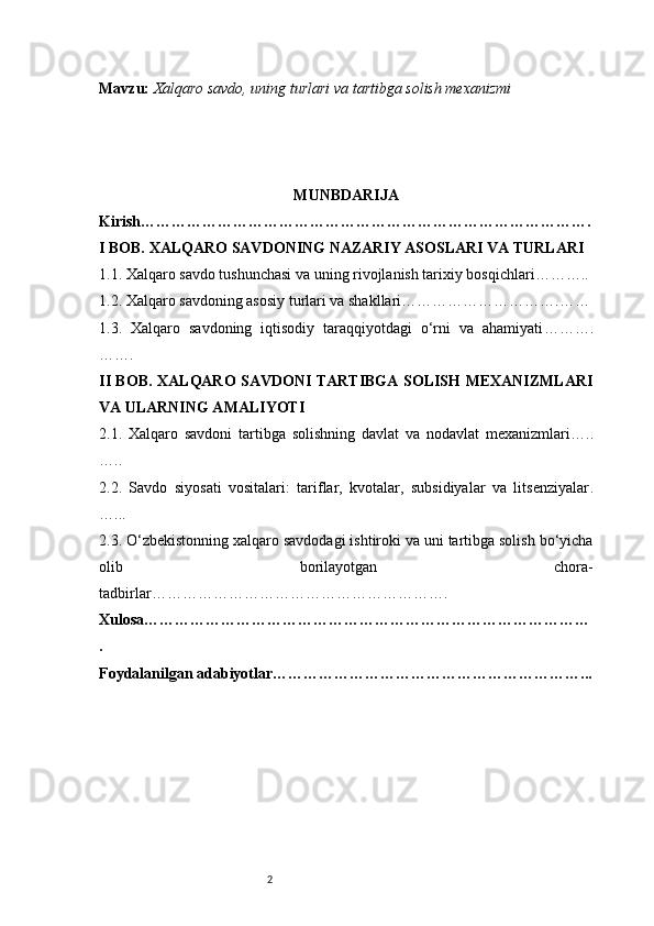 2Mavzu:   Xalqaro savdo, uning turlari va tartibga solish mexanizmi
MUNBDARIJA
Kirish …………………………………………………………………………….
I BOB. XALQARO SAVDONING NAZARIY ASOSLARI VA TURLARI
1.1. Xalqaro savdo tushunchasi va uning rivojlanish tarixiy bosqichlari ………..
1.2. Xalqaro savdoning asosiy turlari va shakllari ………………………….……
1.3.   Xalqaro   savdoning   iqtisodiy   taraqqiyotdagi   o‘rni   va   ahamiyati ……….
…….
II BOB. XALQARO SAVDONI TARTIBGA SOLISH MEXANIZMLARI
VA ULARNING AMALIYOTI
2.1.   Xalqaro   savdoni   tartibga   solishning   davlat   va   nodavlat   mexanizmlari …..
…..
2.2.   Savdo   siyosati   vositalari:   tariflar,   kvotalar,   subsidiyalar   va   litsenziyalar .
…...
2.3. O‘zbekistonning xalqaro savdodagi ishtiroki va uni tartibga solish bo‘yicha
olib   borilayotgan   chora-
tadbirlar ………………………………………………….
Xulosa ……………………………………………………………………………
.
Foydalanilgan adabiyotlar ……………………………………………………... 