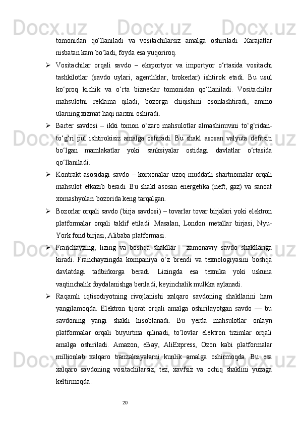 20tomonidan   qo‘llaniladi   va   vositachilarsiz   amalga   oshiriladi.   Xarajatlar
nisbatan kam bo‘ladi, foyda esa yuqoriroq.
 Vositachilar   orqali   savdo   –   eksportyor   va   importyor   o‘rtasida   vositachi
tashkilotlar   (savdo   uylari,   agentliklar,   brokerlar)   ishtirok   etadi.   Bu   usul
ko‘proq   kichik   va   o‘rta   bizneslar   tomonidan   qo‘llaniladi.   Vositachilar
mahsulotni   reklama   qiladi,   bozorga   chiqishini   osonlashtiradi,   ammo
ularning xizmat haqi narxni oshiradi.
 Barter   savdosi   –   ikki   tomon   o‘zaro   mahsulotlar   almashinuvini   to‘g‘ridan-
to‘g‘ri   pul   ishtirokisiz   amalga   oshiradi.   Bu   shakl   asosan   valyuta   defitsiti
bo‘lgan   mamlakatlar   yoki   sanksiyalar   ostidagi   davlatlar   o‘rtasida
qo‘llaniladi.
 Kontrakt   asosidagi   savdo   –   korxonalar   uzoq   muddatli   shartnomalar   orqali
mahsulot   etkazib   beradi.   Bu   shakl   asosan   energetika   (neft,   gaz)   va   sanoat
xomashyolari bozorida keng tarqalgan.
 Bozorlar orqali savdo (birja savdosi) – tovarlar tovar birjalari yoki elektron
platformalar   orqali   taklif   etiladi.   Masalan,   London   metallar   birjasi,   Nyu-
York fond birjasi, Alibaba platformasi.
 Franchayzing,   lizing   va   boshqa   shakllar   –   zamonaviy   savdo   shakllariga
kiradi.   Franchayzingda   kompaniya   o‘z   brendi   va   texnologiyasini   boshqa
davlatdagi   tadbirkorga   beradi.   Lizingda   esa   texnika   yoki   uskuna
vaqtinchalik foydalanishga beriladi, keyinchalik mulkka aylanadi.
 Raqamli   iqtisodiyotning   rivojlanishi   xalqaro   savdoning   shakllarini   ham
yangilamoqda.   Elektron   tijorat   orqali   amalga   oshirilayotgan   savdo   —   bu
savdoning   yangi   shakli   hisoblanadi.   Bu   yerda   mahsulotlar   onlayn
platformalar   orqali   buyurtma   qilinadi,   to‘lovlar   elektron   tizimlar   orqali
amalga   oshiriladi.   Amazon,   eBay,   AliExpress,   Ozon   kabi   platformalar
millionlab   xalqaro   tranzaksiyalarni   kunlik   amalga   oshirmoqda.   Bu   esa
xalqaro   savdoning   vositachilarsiz,   tez,   xavfsiz   va   ochiq   shaklini   yuzaga
keltirmoqda. 