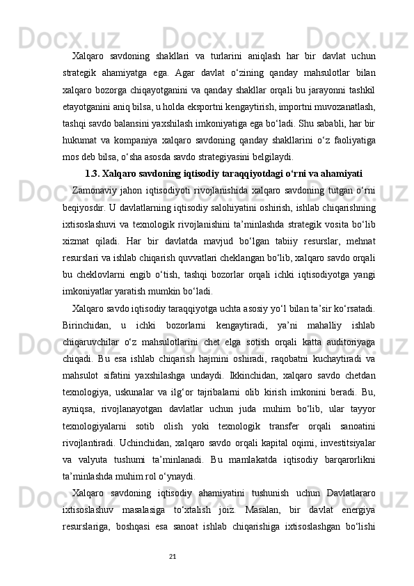 21Xalqaro   savdoning   shakllari   va   turlarini   aniqlash   har   bir   davlat   uchun
strategik   ahamiyatga   ega.   Agar   davlat   o‘zining   qanday   mahsulotlar   bilan
xalqaro bozorga  chiqayotganini  va  qanday  shakllar  orqali   bu jarayonni  tashkil
etayotganini aniq bilsa, u holda eksportni kengaytirish, importni muvozanatlash,
tashqi savdo balansini yaxshilash imkoniyatiga ega bo‘ladi. Shu sababli, har bir
hukumat   va   kompaniya   xalqaro   savdoning   qanday   shakllarini   o‘z   faoliyatiga
mos deb bilsa, o‘sha asosda savdo strategiyasini belgilaydi.
1.3. Xalqaro savdoning iqtisodiy taraqqiyotdagi o‘rni va ahamiyati
Zamonaviy   jahon   iqtisodiyoti   rivojlanishida   xalqaro   savdoning   tutgan   o‘rni
beqiyosdir. U davlatlarning iqtisodiy salohiyatini oshirish, ishlab chiqarishning
ixtisoslashuvi   va   texnologik   rivojlanishini   ta’minlashda   strategik   vosita   bo‘lib
xizmat   qiladi.   Har   bir   davlatda   mavjud   bo‘lgan   tabiiy   resurslar,   mehnat
resurslari va ishlab chiqarish quvvatlari cheklangan bo‘lib, xalqaro savdo orqali
bu   cheklovlarni   engib   o‘tish,   tashqi   bozorlar   orqali   ichki   iqtisodiyotga   yangi
imkoniyatlar yaratish mumkin bo‘ladi.
Xalqaro savdo iqtisodiy taraqqiyotga uchta asosiy yo‘l bilan ta’sir ko‘rsatadi.
Birinchidan,   u   ichki   bozorlarni   kengaytiradi,   ya’ni   mahalliy   ishlab
chiqaruvchilar   o‘z   mahsulotlarini   chet   elga   sotish   orqali   katta   auditoriyaga
chiqadi.   Bu   esa   ishlab   chiqarish   hajmini   oshiradi,   raqobatni   kuchaytiradi   va
mahsulot   sifatini   yaxshilashga   undaydi.   Ikkinchidan,   xalqaro   savdo   chetdan
texnologiya,   uskunalar   va   ilg‘or   tajribalarni   olib   kirish   imkonini   beradi.   Bu,
ayniqsa,   rivojlanayotgan   davlatlar   uchun   juda   muhim   bo‘lib,   ular   tayyor
texnologiyalarni   sotib   olish   yoki   texnologik   transfer   orqali   sanoatini
rivojlantiradi.   Uchinchidan,   xalqaro   savdo   orqali   kapital   oqimi,   investitsiyalar
va   valyuta   tushumi   ta’minlanadi.   Bu   mamlakatda   iqtisodiy   barqarorlikni
ta’minlashda muhim rol o‘ynaydi.
Xalqaro   savdoning   iqtisodiy   ahamiyatini   tushunish   uchun   Davlatlararo
ixtisoslashuv   masalasiga   to‘xtalish   joiz.   Masalan,   bir   davlat   energiya
resurslariga,   boshqasi   esa   sanoat   ishlab   chiqarishiga   ixtisoslashgan   bo‘lishi 