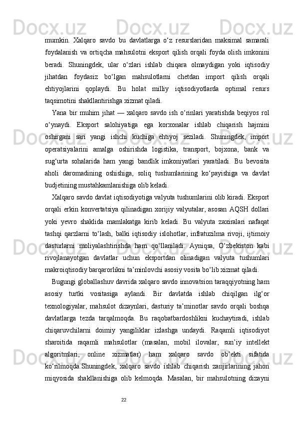 22mumkin.   Xalqaro   savdo   bu   davlatlarga   o‘z   resurslaridan   maksimal   samarali
foydalanish   va   ortiqcha   mahsulotni   eksport   qilish   orqali   foyda   olish   imkonini
beradi.   Shuningdek,   ular   o‘zlari   ishlab   chiqara   olmaydigan   yoki   iqtisodiy
jihatdan   foydasiz   bo‘lgan   mahsulotlarni   chetdan   import   qilish   orqali
ehtiyojlarini   qoplaydi.   Bu   holat   milliy   iqtisodiyotlarda   optimal   resurs
taqsimotini shakllantirishga xizmat qiladi.
Yana   bir   muhim   jihat   —   xalqaro   savdo   ish   o‘rinlari   yaratishda   beqiyos   rol
o‘ynaydi.   Eksport   salohiyatiga   ega   korxonalar   ishlab   chiqarish   hajmini
oshirgani   sari   yangi   ishchi   kuchiga   ehtiyoj   seziladi.   Shuningdek,   import
operatsiyalarini   amalga   oshirishda   logistika,   transport,   bojxona,   bank   va
sug‘urta   sohalarida   ham   yangi   bandlik   imkoniyatlari   yaratiladi.   Bu   bevosita
aholi   daromadining   oshishiga,   soliq   tushumlarining   ko‘payishiga   va   davlat
budjetining mustahkamlanishiga olib keladi.
Xalqaro savdo davlat iqtisodiyotiga valyuta tushumlarini olib kiradi. Eksport
orqali   erkin   konvertatsiya   qilinadigan   xorijiy   valyutalar,   asosan   AQSH   dollari
yoki   yevro   shaklida   mamlakatga   kirib   keladi.   Bu   valyuta   zaxiralari   nafaqat
tashqi   qarzlarni   to‘lash,   balki   iqtisodiy   islohotlar,   infratuzilma   rivoji,   ijtimoiy
dasturlarni   moliyalashtirishda   ham   qo‘llaniladi.   Ayniqsa,   O‘zbekiston   kabi
rivojlanayotgan   davlatlar   uchun   eksportdan   olinadigan   valyuta   tushumlari
makroiqtisodiy barqarorlikni ta’minlovchi asosiy vosita bo‘lib xizmat qiladi.
Bugungi globallashuv davrida xalqaro savdo innovatsion taraqqiyotning ham
asosiy   turtki   vositasiga   aylandi.   Bir   davlatda   ishlab   chiqilgan   ilg‘or
texnologiyalar,   mahsulot   dizaynlari,   dasturiy   ta’minotlar   savdo   orqali   boshqa
davlatlarga   tezda   tarqalmoqda.   Bu   raqobatbardoshlikni   kuchaytiradi,   ishlab
chiqaruvchilarni   doimiy   yangiliklar   izlashga   undaydi.   Raqamli   iqtisodiyot
sharoitida   raqamli   mahsulotlar   (masalan,   mobil   ilovalar,   sun’iy   intellekt
algoritmlari,   online   xizmatlar)   ham   xalqaro   savdo   ob’ekti   sifatida
ko‘rilmoqda.Shuningdek,   xalqaro   savdo   ishlab   chiqarish   zanjirlarining   jahon
miqyosida   shakllanishiga   olib   kelmoqda.   Masalan,   bir   mahsulotning   dizayni 