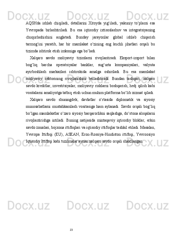 23AQSHda   ishlab   chiqiladi,   detallarini   Xitoyda   yig‘iladi,   yakuniy   to‘plami   esa
Yevropada   birlashtiriladi.   Bu   esa   iqtisodiy   ixtisoslashuv   va   integratsiyaning
chuqurlashishini   anglatadi.   Bunday   jarayonlar   global   ishlab   chiqarish
tarmog‘ini   yaratib,   har   bir   mamlakat   o‘zining   eng   kuchli   jihatlari   orqali   bu
tizimda ishtirok etish imkoniga ega bo‘ladi.
Xalqaro   savdo   moliyaviy   tizimlarni   rivojlantiradi.   Eksport-import   bilan
bog‘liq   barcha   operatsiyalar   banklar,   sug‘urta   kompaniyalari,   valyuta
ayirboshlash   markazlari   ishtirokida   amalga   oshiriladi.   Bu   esa   mamlakat
moliyaviy   sektorining   rivojlanishini   tezlashtiradi.   Bundan   tashqari,   xalqaro
savdo kreditlar, investitsiyalar, moliyaviy risklarni boshqarish, hedj qilish kabi
vositalarni amaliyotga tatbiq etish uchun muhim platforma bo‘lib xizmat qiladi.
Xalqaro   savdo   shuningdek,   davlatlar   o‘rtasida   diplomatik   va   siyosiy
munosabatlarni   mustahkamlash   vositasiga   ham   aylanadi.   Savdo   orqali   bog‘liq
bo‘lgan mamlakatlar o‘zaro siyosiy barqarorlikni saqlashga, do‘stona aloqalarni
rivojlantirishga   intiladi.   Buning   natijasida   mintaqaviy   iqtisodiy   bloklar,   erkin
savdo zonalari, bojxona ittifoqlari va iqtisodiy ittifoqlar tashkil etiladi. Masalan,
Yevropa   Ittifoqi   (EU),   ASEAN,   Eron-Rossiya-Hindiston   ittifoqi,   Yevroosiyo
Iqtisodiy Ittifoqi kabi tuzilmalar aynan xalqaro savdo orqali shakllangan. 