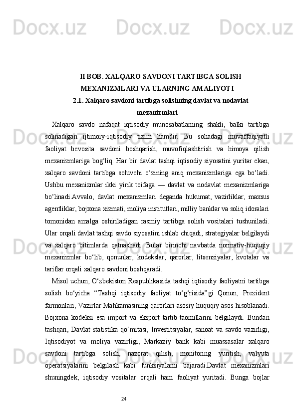 24II BOB. XALQARO SAVDONI TARTIBGA SOLISH
MEXANIZMLARI VA ULARNING AMALIYOTI
2.1. Xalqaro savdoni tartibga solishning davlat va nodavlat
mexanizmlari
Xalqaro   savdo   nafaqat   iqtisodiy   munosabatlarning   shakli,   balki   tartibga
solinadigan   ijtimoiy-iqtisodiy   tizim   hamdir.   Bu   sohadagi   muvaffaqiyatli
faoliyat   bevosita   savdoni   boshqarish,   muvofiqlashtirish   va   himoya   qilish
mexanizmlariga bog‘liq. Har bir davlat tashqi iqtisodiy siyosatini  yuritar ekan,
xalqaro   savdoni   tartibga   soluvchi   o‘zining   aniq   mexanizmlariga   ega   bo‘ladi.
Ushbu   mexanizmlar   ikki   yirik   toifaga   —   davlat   va   nodavlat   mexanizmlariga
bo‘linadi.Avvalo,   davlat   mexanizmlari   deganda   hukumat,   vazirliklar,   maxsus
agentliklar, bojxona xizmati, moliya institutlari, milliy banklar va soliq idoralari
tomonidan   amalga   oshiriladigan   rasmiy   tartibga   solish   vositalari   tushuniladi.
Ular orqali davlat tashqi savdo siyosatini ishlab chiqadi, strategiyalar belgilaydi
va   xalqaro   bitimlarda   qatnashadi.   Bular   birinchi   navbatda   normativ-huquqiy
mexanizmlar   bo‘lib,   qonunlar,   kodekslar,   qarorlar,   litsenziyalar,   kvotalar   va
tariflar orqali xalqaro savdoni boshqaradi.
Misol uchun, O‘zbekiston Respublikasida tashqi iqtisodiy faoliyatni tartibga
solish   bo‘yicha   “Tashqi   iqtisodiy   faoliyat   to‘g‘risida”gi   Qonun,   Prezident
farmonlari, Vazirlar Mahkamasining qarorlari asosiy huquqiy asos hisoblanadi.
Bojxona   kodeksi   esa   import   va   eksport   tartib-taomillarini   belgilaydi.   Bundan
tashqari,   Davlat   statistika   qo‘mitasi,   Investitsiyalar,   sanoat   va   savdo   vazirligi,
Iqtisodiyot   va   moliya   vazirligi,   Markaziy   bank   kabi   muassasalar   xalqaro
savdoni   tartibga   solish,   nazorat   qilish,   monitoring   yuritish,   valyuta
operatsiyalarini   belgilash   kabi   funksiyalarni   bajaradi.Davlat   mexanizmlari
shuningdek,   iqtisodiy   vositalar   orqali   ham   faoliyat   yuritadi.   Bunga   bojlar 