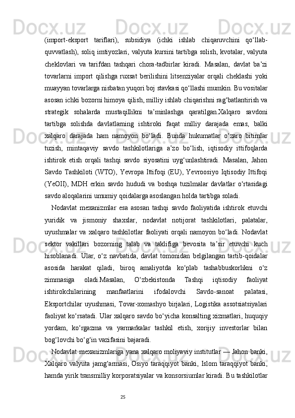 25(import-eksport   tariflari),   subsidiya   (ichki   ishlab   chiqaruvchini   qo‘llab-
quvvatlash), soliq imtiyozlari, valyuta kursini  tartibga  solish, kvotalar, valyuta
cheklovlari   va   tarifdan   tashqari   chora-tadbirlar   kiradi.   Masalan,   davlat   ba’zi
tovarlarni   import   qilishga   ruxsat   berilishini   litsenziyalar   orqali   cheklashi   yoki
muayyan tovarlarga nisbatan yuqori boj stavkasi qo‘llashi mumkin. Bu vositalar
asosan ichki bozorni himoya qilish, milliy ishlab chiqarishni rag‘batlantirish va
strategik   sohalarda   mustaqillikni   ta’minlashga   qaratilgan.Xalqaro   savdoni
tartibga   solishda   davlatlarning   ishtiroki   faqat   milliy   darajada   emas,   balki
xalqaro   darajada   ham   namoyon   bo‘ladi.   Bunda   hukumatlar   o‘zaro   bitimlar
tuzish,   mintaqaviy   savdo   tashkilotlariga   a’zo   bo‘lish,   iqtisodiy   ittifoqlarda
ishtirok   etish   orqali   tashqi   savdo   siyosatini   uyg‘unlashtiradi.   Masalan,   Jahon
Savdo   Tashkiloti   (WTO),   Yevropa   Ittifoqi   (EU),   Yevroosiyo   Iqtisodiy   Ittifoqi
(YeOII),   MDH   erkin   savdo   hududi   va   boshqa   tuzilmalar   davlatlar   o‘rtasidagi
savdo aloqalarini umumiy qoidalarga asoslangan holda tartibga soladi.
Nodavlat   mexanizmlar   esa   asosan   tashqi   savdo   faoliyatida   ishtirok   etuvchi
yuridik   va   jismoniy   shaxslar,   nodavlat   notijorat   tashkilotlari,   palatalar,
uyushmalar   va  xalqaro   tashkilotlar   faoliyati   orqali   namoyon   bo‘ladi.   Nodavlat
sektor   vakillari   bozorning   talab   va   taklifiga   bevosita   ta’sir   etuvchi   kuch
hisoblanadi.   Ular,   o‘z   navbatida,   davlat   tomonidan   belgilangan   tartib-qoidalar
asosida   harakat   qiladi,   biroq   amaliyotda   ko‘plab   tashabbuskorlikni   o‘z
zimmasiga   oladi.Masalan,   O‘zbekistonda   Tashqi   iqtisodiy   faoliyat
ishtirokchilarining   manfaatlarini   ifodalovchi   Savdo-sanoat   palatasi,
Eksportchilar   uyushmasi,   Tovar-xomashyo   birjalari,   Logistika   assotsiatsiyalari
faoliyat ko‘rsatadi. Ular xalqaro savdo bo‘yicha konsalting xizmatlari, huquqiy
yordam,   ko‘rgazma   va   yarmarkalar   tashkil   etish,   xorijiy   investorlar   bilan
bog‘lovchi bo‘g‘in vazifasini bajaradi.
Nodavlat mexanizmlariga yana xalqaro moliyaviy institutlar — Jahon banki,
Xalqaro   valyuta   jamg‘armasi,   Osiyo   taraqqiyot   banki,   Islom   taraqqiyot   banki,
hamda yirik transmilliy korporatsiyalar va konsorsiumlar kiradi. Bu tashkilotlar 