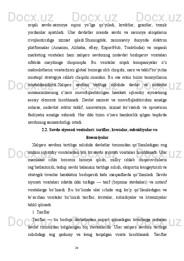 26orqali   savdo-sarmoya   oqimi   yo‘lga   qo‘yiladi,   kreditlar,   grantlar,   texnik
yordamlar   ajratiladi.   Ular   davlatlar   orasida   savdo   va   sarmoya   aloqalarini
rivojlantirishga   xizmat   qiladi.Shuningdek,   zamonaviy   dunyoda   elektron
platformalar   (Amazon,   Alibaba,   eBay,   ExportHub,   TradeIndia)   va   raqamli
marketing   vositalari   ham   xalqaro   savdoning   nodavlat   boshqaruv   vositalari
sifatida   maydonga   chiqmoqda.   Bu   vositalar   orqali   kompaniyalar   o‘z
mahsulotlarini vositachisiz global bozorga olib chiqishi, narx va taklif bo‘yicha
mustaqil   strategiya   ishlab   chiqishi   mumkin.   Bu   esa   erkin   bozor   tamoyillarini
mustahkamlaydi.Xalqaro   savdoni   tartibga   solishda   davlat   va   nodavlat
mexanizmlarning   o‘zaro   muvofiqlashtirilgan   harakati   iqtisodiy   siyosatning
asosiy   elementi   hisoblanadi.   Davlat   nazorat   va   muvofiqlashtirishni   amalga
oshirsa,   nodavlat   sektor   taklif,   innovatsiya,   xizmat   ko‘rsatish   va   operatsion
faoliyatni   amalga   oshiradi.   Har   ikki   tizim   o‘zaro   hamkorlik   qilgan   taqdirda
savdoning samaradorligi ortadi.
2.2. Savdo siyosati vositalari: tariflar, kvotalar, subsidiyalar va
litsenziyalar
Xalqaro   savdoni   tartibga   solishda   davlatlar   tomonidan   qo‘llaniladigan   eng
muhim iqtisodiy vositalardan biri bu savdo siyosati vositalari hisoblanadi. Ular
mamlakat   ichki   bozorini   himoya   qilish,   milliy   ishlab   chiqaruvchilarni
rag‘batlantirish, tashqi savdo balansini tartibga solish, eksportni kengaytirish va
strategik   tovarlar   harakatini   boshqarish   kabi   maqsadlarda   qo‘llaniladi.   Savdo
siyosati   vositalari   odatda   ikki   toifaga   —   tarif   (bojxona   stavkalari)   va   notarif
vositalarga   bo‘linadi.   Bu   bo‘limda   ular   ichida   eng   ko‘p   qo‘llaniladigan   va
ta’sirchan   vositalar   bo‘lmish   tariflar,   kvotalar,   subsidiyalar   va   litsenziyalar
tahlil qilinadi.
1. Tariflar
Tariflar   —   bu   boshqa   davlatlardan   import   qilinadigan   tovarlarga   nisbatan
davlat   tomonidan   belgilangan   boj   stavkalaridir.   Ular   xalqaro   savdoni   tartibga
solishdagi   eng   qadimiy   va   keng   tarqalgan   vosita   hisoblanadi.   Tariflar 