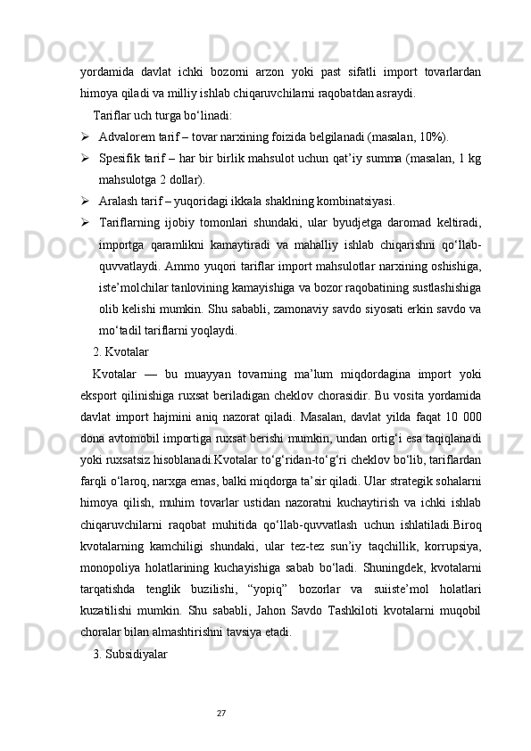 27yordamida   davlat   ichki   bozorni   arzon   yoki   past   sifatli   import   tovarlardan
himoya qiladi va milliy ishlab chiqaruvchilarni raqobatdan asraydi.
Tariflar uch turga bo‘linadi:
 Advalorem tarif – tovar narxining foizida belgilanadi (masalan, 10%).
 Spesifik tarif – har bir birlik mahsulot uchun qat’iy summa (masalan, 1 kg
mahsulotga 2 dollar).
 Aralash tarif – yuqoridagi ikkala shaklning kombinatsiyasi.
 Tariflarning   ijobiy   tomonlari   shundaki,   ular   byudjetga   daromad   keltiradi,
importga   qaramlikni   kamaytiradi   va   mahalliy   ishlab   chiqarishni   qo‘llab-
quvvatlaydi. Ammo yuqori tariflar import mahsulotlar narxining oshishiga,
iste’molchilar tanlovining kamayishiga va bozor raqobatining sustlashishiga
olib kelishi mumkin. Shu sababli, zamonaviy savdo siyosati erkin savdo va
mo‘tadil tariflarni yoqlaydi.
2. Kvotalar
Kvotalar   —   bu   muayyan   tovarning   ma’lum   miqdordagina   import   yoki
eksport qilinishiga ruxsat  beriladigan cheklov chorasidir. Bu vosita yordamida
davlat   import   hajmini   aniq   nazorat   qiladi.   Masalan,   davlat   yilda   faqat   10   000
dona avtomobil importiga ruxsat berishi mumkin, undan ortig‘i esa taqiqlanadi
yoki ruxsatsiz hisoblanadi.Kvotalar to‘g‘ridan-to‘g‘ri cheklov bo‘lib, tariflardan
farqli o‘laroq, narxga emas, balki miqdorga ta’sir qiladi. Ular strategik sohalarni
himoya   qilish,   muhim   tovarlar   ustidan   nazoratni   kuchaytirish   va   ichki   ishlab
chiqaruvchilarni   raqobat   muhitida   qo‘llab-quvvatlash   uchun   ishlatiladi.Biroq
kvotalarning   kamchiligi   shundaki,   ular   tez-tez   sun’iy   taqchillik,   korrupsiya,
monopoliya   holatlarining   kuchayishiga   sabab   bo‘ladi.   Shuningdek,   kvotalarni
tarqatishda   tenglik   buzilishi,   “yopiq”   bozorlar   va   suiiste’mol   holatlari
kuzatilishi   mumkin.   Shu   sababli,   Jahon   Savdo   Tashkiloti   kvotalarni   muqobil
choralar bilan almashtirishni tavsiya etadi.
3. Subsidiyalar 