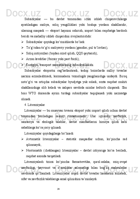 28Subsidiyalar   —   bu   davlat   tomonidan   ichki   ishlab   chiqaruvchilarga
ajratiladigan   moliya,   soliq   yengilliklari   yoki   boshqa   yordam   shakllaridir,
ularning   maqsadi   —   eksport   hajmini   oshirish,   import   bilan   raqobatga   bardosh
berish va mahalliy ishlab chiqarishni rivojlantirishdir.
 Subsidiyalar quyidagi ko‘rinishlarda bo‘ladi:
 To‘g‘ridan-to‘g‘ri moliyaviy yordam (grantlar, pul to‘lovlari);
 Soliq imtiyozlari (bojdan ozod qilish, QQS qaytarish);
 Arzon kreditlar (foizsiz yoki past foizli);
 Energiya, transport xarajatlarining subsidiyalanishi.
Subsidiyalar   eksportni   rag‘batlantiradi,   tashqi   bozorlarda   milliy   tovarlar
narxini   arzonlashtiradi,   korxonalarni   texnologik   yangilanishga   undaydi.   Biroq
noto‘g‘ri   va   ortiqcha   subsidiyalar   byudjetga   yuk   soladi,   soxta   raqobat   muhiti
shakllanishiga   olib   keladi   va   xalqaro   savdoda   nizolar   keltirib   chiqaradi.   Shu
bois   WTO   doirasida   ayrim   turdagi   subsidiyalar   taqiqlanadi   yoki   nazoratga
olinadi.
4. Litsenziyalar
Litsenziyalar — bu muayyan tovarni eksport yoki import qilish uchun davlat
tomonidan   beriladigan   rasmiy   ruxsatnomadir.   Ular   iqtisodiy   xavfsizlik,
sanitariya   va   ekologik   talablar,   davlat   manfaatlarini   himoya   qilish   kabi
sabablarga ko‘ra joriy qilinadi.
Litsenziyalar quyidagilarga bo‘linadi:
 Avtomatik   litsenziyalar   –   statistik   maqsadlar   uchun,   ko‘pincha   rad
qilinmaydi;
 Nootomatik   (cheklangan)   litsenziyalar   –   davlat   ixtiyoriga   ko‘ra   beriladi,
raqobat asosida tarqatiladi.
Litsenziyalash   tizimi   ko‘pincha   farmatsevtika,   qurol-aslaha,   oziq-ovqat
xavfsizligi,   hayvonot   va   o‘simliklar   salomatligi   bilan   bog‘liq   mahsulotlar
savdosida   qo‘llaniladi.   Litsenziyalar   orqali   davlat   tovarlar   harakatini   kuzatadi,
sifat va xavfsizlik talablariga amal qilinishini ta’minlaydi. 