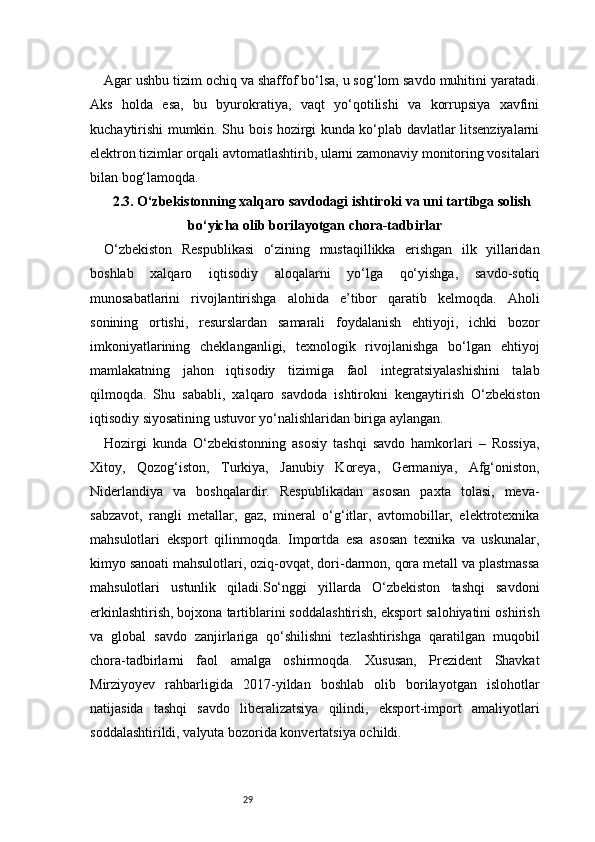 29Agar ushbu tizim ochiq va shaffof bo‘lsa, u sog‘lom savdo muhitini yaratadi.
Aks   holda   esa,   bu   byurokratiya,   vaqt   yo‘qotilishi   va   korrupsiya   xavfini
kuchaytirishi mumkin. Shu bois hozirgi kunda ko‘plab davlatlar litsenziyalarni
elektron tizimlar orqali avtomatlashtirib, ularni zamonaviy monitoring vositalari
bilan bog‘lamoqda.
2.3. O‘zbekistonning xalqaro savdodagi ishtiroki va uni tartibga solish
bo‘yicha olib borilayotgan chora-tadbirlar
O‘zbekiston   Respublikasi   o‘zining   mustaqillikka   erishgan   ilk   yillaridan
boshlab   xalqaro   iqtisodiy   aloqalarni   yo‘lga   qo‘yishga,   savdo-sotiq
munosabatlarini   rivojlantirishga   alohida   e’tibor   qaratib   kelmoqda.   Aholi
sonining   ortishi,   resurslardan   samarali   foydalanish   ehtiyoji,   ichki   bozor
imkoniyatlarining   cheklanganligi,   texnologik   rivojlanishga   bo‘lgan   ehtiyoj
mamlakatning   jahon   iqtisodiy   tizimiga   faol   integratsiyalashishini   talab
qilmoqda.   Shu   sababli,   xalqaro   savdoda   ishtirokni   kengaytirish   O‘zbekiston
iqtisodiy siyosatining ustuvor yo‘nalishlaridan biriga aylangan.
Hozirgi   kunda   O‘zbekistonning   asosiy   tashqi   savdo   hamkorlari   –   Rossiya,
Xitoy,   Qozog‘iston,   Turkiya,   Janubiy   Koreya,   Germaniya,   Afg‘oniston,
Niderlandiya   va   boshqalardir.   Respublikadan   asosan   paxta   tolasi,   meva-
sabzavot,   rangli   metallar,   gaz,   mineral   o‘g‘itlar,   avtomobillar,   elektrotexnika
mahsulotlari   eksport   qilinmoqda.   Importda   esa   asosan   texnika   va   uskunalar,
kimyo sanoati mahsulotlari, oziq-ovqat, dori-darmon, qora metall va plastmassa
mahsulotlari   ustunlik   qiladi.So‘nggi   yillarda   O‘zbekiston   tashqi   savdoni
erkinlashtirish, bojxona tartiblarini soddalashtirish, eksport salohiyatini oshirish
va   global   savdo   zanjirlariga   qo‘shilishni   tezlashtirishga   qaratilgan   muqobil
chora-tadbirlarni   faol   amalga   oshirmoqda.   Xususan,   Prezident   Shavkat
Mirziyoyev   rahbarligida   2017-yildan   boshlab   olib   borilayotgan   islohotlar
natijasida   tashqi   savdo   liberalizatsiya   qilindi,   eksport-import   amaliyotlari
soddalashtirildi, valyuta bozorida konvertatsiya ochildi. 