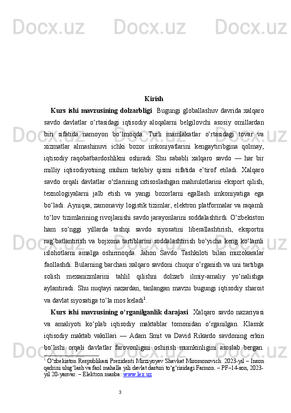 3 Kirish
Kurs   ishi   mavzusining   dolzarbligi     Bugungi   globallashuv   davrida   xalqaro
savdo   davlatlar   o‘rtasidagi   iqtisodiy   aloqalarni   belgilovchi   asosiy   omillardan
biri   sifatida   namoyon   bo‘lmoqda.   Turli   mamlakatlar   o‘rtasidagi   tovar   va
xizmatlar   almashinuvi   ichki   bozor   imkoniyatlarini   kengaytiribgina   qolmay,
iqtisodiy   raqobatbardoshlikni   oshiradi.   Shu   sababli   xalqaro   savdo   —   har   bir
milliy   iqtisodiyotning   muhim   tarkibiy   qismi   sifatida   e’tirof   etiladi.   Xalqaro
savdo   orqali   davlatlar   o‘zlarining   ixtisoslashgan   mahsulotlarini   eksport   qilish,
texnologiyalarni   jalb   etish   va   yangi   bozorlarni   egallash   imkoniyatiga   ega
bo‘ladi. Ayniqsa, zamonaviy logistik tizimlar, elektron platformalar va raqamli
to‘lov tizimlarining rivojlanishi savdo jarayonlarini soddalashtirdi. O‘zbekiston
ham   so‘nggi   yillarda   tashqi   savdo   siyosatini   liberallashtirish,   eksportni
rag‘batlantirish   va   bojxona   tartiblarini   soddalashtirish   bo‘yicha   keng   ko‘lamli
islohotlarni   amalga   oshirmoqda.   Jahon   Savdo   Tashkiloti   bilan   muzokaralar
faollashdi. Bularning barchasi xalqaro savdoni chuqur o‘rganish va uni tartibga
solish   mexanizmlarini   tahlil   qilishni   dolzarb   ilmiy-amaliy   yo‘nalishga
aylantiradi.   Shu   nuqtayi   nazardan,   tanlangan   mavzu   bugungi   iqtisodiy   sharoit
va davlat siyosatiga to‘la mos keladi 1
.
Kurs   ishi   mavzusining   o‘rganilganlik   darajasi     Xalqaro   savdo   nazariyasi
va   amaliyoti   ko‘plab   iqtisodiy   maktablar   tomonidan   o‘rganilgan.   Klassik
iqtisodiy   maktab   vakillari   —   Adam   Smit   va   David   Rikardo   savdoning   erkin
bo‘lishi   orqali   davlatlar   farovonligini   oshirish   mumkinligini   asoslab   bergan.
1
  O‘zbekiston Respublikasi Prezidenti Mirziyoyev Shavkat Miromonovich. 2023-yil – Inson
qadrini ulug‘lash va faol mahalla yili davlat dasturi to‘g‘risidagi Farmon. – PF–14-son, 2023-
yil 20-yanvar. – Elektron manba:  www.lex.uz 
