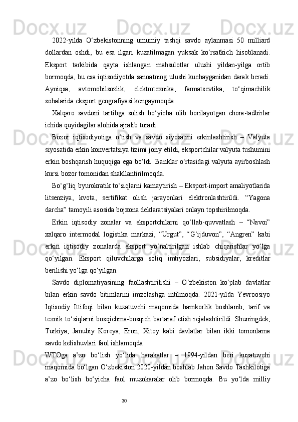 302022-yilda   O‘zbekistonning   umumiy   tashqi   savdo   aylanmasi   50   milliard
dollardan   oshdi,   bu   esa   ilgari   kuzatilmagan   yuksak   ko‘rsatkich   hisoblanadi.
Eksport   tarkibida   qayta   ishlangan   mahsulotlar   ulushi   yildan-yilga   ortib
bormoqda, bu esa iqtisodiyotda sanoatning ulushi kuchayganidan darak beradi.
Ayniqsa,   avtomobilsozlik,   elektrotexnika,   farmatsevtika,   to‘qimachilik
sohalarida eksport geografiyasi kengaymoqda.
Xalqaro   savdoni   tartibga   solish   bo‘yicha   olib   borilayotgan   chora-tadbirlar
ichida quyidagilar alohida ajralib turadi:
Bozor   iqtisodiyotiga   o‘tish   va   savdo   siyosatini   erkinlashtirish   –   Valyuta
siyosatida erkin konvertatsiya tizimi joriy etildi, eksportchilar valyuta tushumini
erkin boshqarish huquqiga ega bo‘ldi. Banklar o‘rtasidagi valyuta ayirboshlash
kursi bozor tomonidan shakllantirilmoqda.
Bo‘g‘liq byurokratik to‘siqlarni kamaytirish – Eksport-import amaliyotlarida
litsenziya,   kvota,   sertifikat   olish   jarayonlari   elektronlashtirildi.   “Yagona
darcha” tamoyili asosida bojxona deklaratsiyalari onlayn topshirilmoqda.
Erkin   iqtisodiy   zonalar   va   eksportchilarni   qo‘llab-quvvatlash   –   “Navoi”
xalqaro   intermodal   logistika   markazi,   “Urgut”,   “G‘ijduvon”,   “Angren”   kabi
erkin   iqtisodiy   zonalarda   eksport   yo‘naltirilgan   ishlab   chiqarishlar   yo‘lga
qo‘yilgan.   Eksport   qiluvchilarga   soliq   imtiyozlari,   subsidiyalar,   kreditlar
berilishi yo‘lga qo‘yilgan.
Savdo   diplomatiyasining   faollashtirilishi   –   O‘zbekiston   ko‘plab   davlatlar
bilan   erkin   savdo   bitimlarini   imzolashga   intilmoqda.   2021-yilda   Yevroosiyo
Iqtisodiy   Ittifoqi   bilan   kuzatuvchi   maqomida   hamkorlik   boshlanib,   tarif   va
texnik  to‘siqlarni  bosqichma-bosqich  bartaraf  etish   rejalashtirildi.  Shuningdek,
Turkiya,   Janubiy   Koreya,   Eron,   Xitoy   kabi   davlatlar   bilan   ikki   tomonlama
savdo kelishuvlari faol ishlamoqda.
WTOga   a’zo   bo‘lish   yo‘lida   harakatlar   –   1994-yildan   beri   kuzatuvchi
maqomida bo‘lgan O‘zbekiston 2020-yildan boshlab Jahon Savdo Tashkilotiga
a’zo   bo‘lish   bo‘yicha   faol   muzokaralar   olib   bormoqda.   Bu   yo‘lda   milliy 