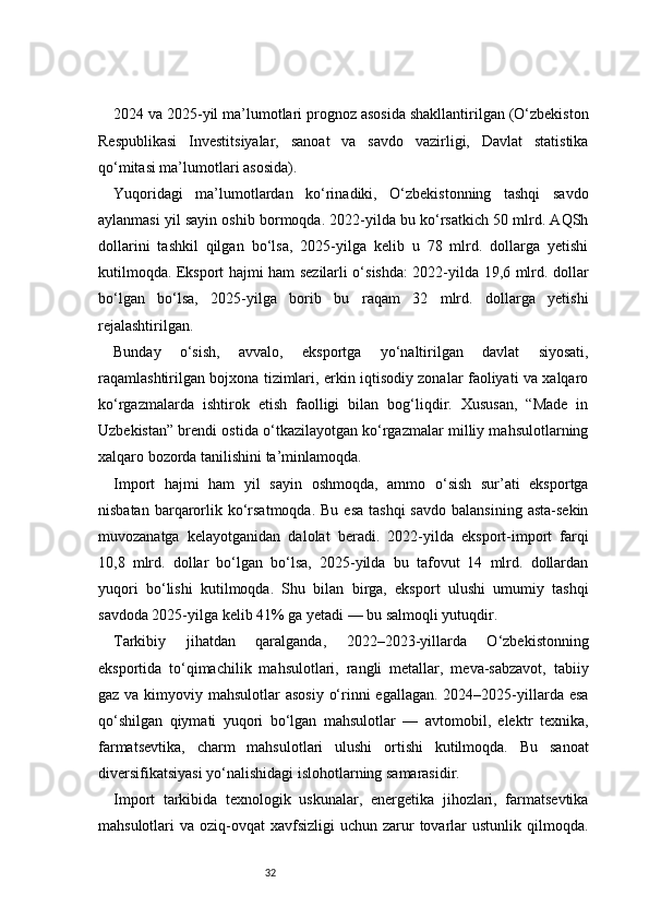 322024 va 2025-yil ma’lumotlari prognoz asosida shakllantirilgan (O‘zbekiston
Respublikasi   Investitsiyalar,   sanoat   va   savdo   vazirligi,   Davlat   statistika
qo‘mitasi ma’lumotlari asosida).
Yuqoridagi   ma’lumotlardan   ko‘rinadiki,   O‘zbekistonning   tashqi   savdo
aylanmasi yil sayin oshib bormoqda. 2022-yilda bu ko‘rsatkich 50 mlrd. AQSh
dollarini   tashkil   qilgan   bo‘lsa,   2025-yilga   kelib   u   78   mlrd.   dollarga   yetishi
kutilmoqda. Eksport hajmi ham sezilarli o‘sishda: 2022-yilda 19,6 mlrd. dollar
bo‘lgan   bo‘lsa,   2025-yilga   borib   bu   raqam   32   mlrd.   dollarga   yetishi
rejalashtirilgan.
Bunday   o‘sish,   avvalo,   eksportga   yo‘naltirilgan   davlat   siyosati,
raqamlashtirilgan bojxona tizimlari, erkin iqtisodiy zonalar faoliyati va xalqaro
ko‘rgazmalarda   ishtirok   etish   faolligi   bilan   bog‘liqdir.   Xususan,   “Made   in
Uzbekistan” brendi ostida o‘tkazilayotgan ko‘rgazmalar milliy mahsulotlarning
xalqaro bozorda tanilishini ta’minlamoqda.
Import   hajmi   ham   yil   sayin   oshmoqda,   ammo   o‘sish   sur’ati   eksportga
nisbatan  barqarorlik ko‘rsatmoqda.  Bu  esa  tashqi   savdo  balansining  asta-sekin
muvozanatga   kelayotganidan   dalolat   beradi.   2022-yilda   eksport-import   farqi
10,8   mlrd.   dollar   bo‘lgan   bo‘lsa,   2025-yilda   bu   tafovut   14   mlrd.   dollardan
yuqori   bo‘lishi   kutilmoqda.   Shu   bilan   birga,   eksport   ulushi   umumiy   tashqi
savdoda 2025-yilga kelib 41% ga yetadi — bu salmoqli yutuqdir.
Tarkibiy   jihatdan   qaralganda,   2022–2023-yillarda   O‘zbekistonning
eksportida   to‘qimachilik   mahsulotlari,   rangli   metallar,   meva-sabzavot,   tabiiy
gaz va kimyoviy mahsulotlar asosiy  o‘rinni egallagan. 2024–2025-yillarda esa
qo‘shilgan   qiymati   yuqori   bo‘lgan   mahsulotlar   —   avtomobil,   elektr   texnika,
farmatsevtika,   charm   mahsulotlari   ulushi   ortishi   kutilmoqda.   Bu   sanoat
diversifikatsiyasi yo‘nalishidagi islohotlarning samarasidir.
Import   tarkibida   texnologik   uskunalar,   energetika   jihozlari,   farmatsevtika
mahsulotlari  va  oziq-ovqat  xavfsizligi   uchun zarur  tovarlar  ustunlik  qilmoqda. 