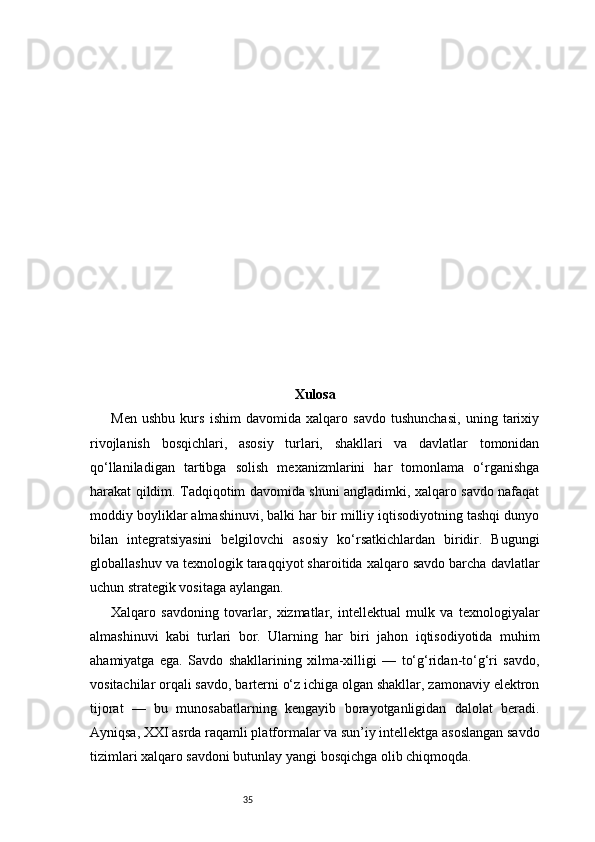 35 Xulosa
Men   ushbu   kurs   ishim   davomida   xalqaro   savdo   tushunchasi,   uning   tarixiy
rivojlanish   bosqichlari,   asosiy   turlari,   shakllari   va   davlatlar   tomonidan
qo‘llaniladigan   tartibga   solish   mexanizmlarini   har   tomonlama   o‘rganishga
harakat qildim. Tadqiqotim davomida shuni angladimki, xalqaro savdo nafaqat
moddiy boyliklar almashinuvi, balki har bir milliy iqtisodiyotning tashqi dunyo
bilan   integratsiyasini   belgilovchi   asosiy   ko‘rsatkichlardan   biridir.   Bugungi
globallashuv va texnologik taraqqiyot sharoitida xalqaro savdo barcha davlatlar
uchun strategik vositaga aylangan.
Xalqaro   savdoning   tovarlar,   xizmatlar,   intellektual   mulk   va   texnologiyalar
almashinuvi   kabi   turlari   bor.   Ularning   har   biri   jahon   iqtisodiyotida   muhim
ahamiyatga   ega.   Savdo   shakllarining   xilma-xilligi   —   to‘g‘ridan-to‘g‘ri   savdo,
vositachilar orqali savdo, barterni o‘z ichiga olgan shakllar, zamonaviy elektron
tijorat   —   bu   munosabatlarning   kengayib   borayotganligidan   dalolat   beradi.
Ayniqsa, XXI asrda raqamli platformalar va sun’iy intellektga asoslangan savdo
tizimlari xalqaro savdoni butunlay yangi bosqichga olib chiqmoqda. 