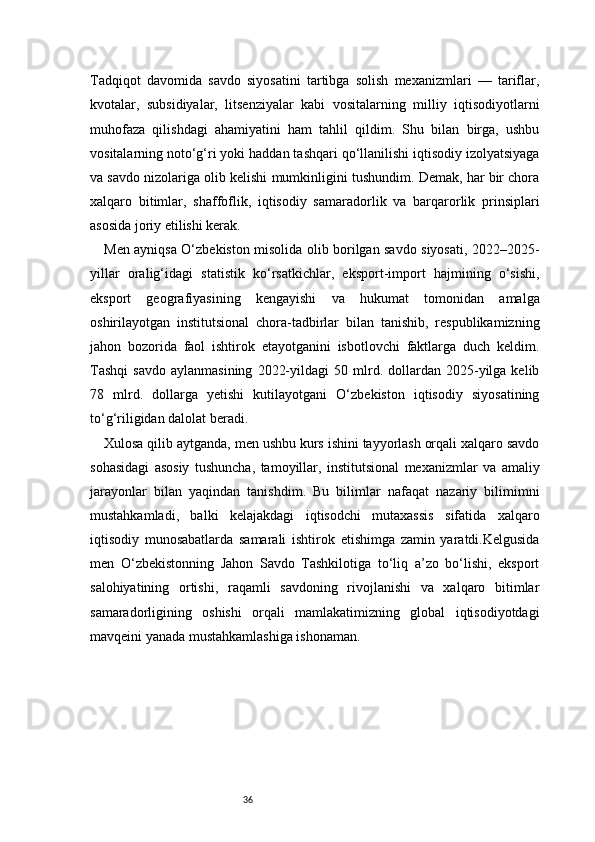 36Tadqiqot   davomida   savdo   siyosatini   tartibga   solish   mexanizmlari   —   tariflar,
kvotalar,   subsidiyalar,   litsenziyalar   kabi   vositalarning   milliy   iqtisodiyotlarni
muhofaza   qilishdagi   ahamiyatini   ham   tahlil   qildim.   Shu   bilan   birga,   ushbu
vositalarning noto‘g‘ri yoki haddan tashqari qo‘llanilishi iqtisodiy izolyatsiyaga
va savdo nizolariga olib kelishi mumkinligini tushundim. Demak, har bir chora
xalqaro   bitimlar,   shaffoflik,   iqtisodiy   samaradorlik   va   barqarorlik   prinsiplari
asosida joriy etilishi kerak.
Men ayniqsa O‘zbekiston misolida olib borilgan savdo siyosati, 2022–2025-
yillar   oralig‘idagi   statistik   ko‘rsatkichlar,   eksport-import   hajmining   o‘sishi,
eksport   geografiyasining   kengayishi   va   hukumat   tomonidan   amalga
oshirilayotgan   institutsional   chora-tadbirlar   bilan   tanishib,   respublikamizning
jahon   bozorida   faol   ishtirok   etayotganini   isbotlovchi   faktlarga   duch   keldim.
Tashqi   savdo   aylanmasining   2022-yildagi   50  mlrd.  dollardan  2025-yilga  kelib
78   mlrd.   dollarga   yetishi   kutilayotgani   O‘zbekiston   iqtisodiy   siyosatining
to‘g‘riligidan dalolat beradi. 
Xulosa qilib aytganda, men ushbu kurs ishini tayyorlash orqali xalqaro savdo
sohasidagi   asosiy   tushuncha,   tamoyillar,   institutsional   mexanizmlar   va   amaliy
jarayonlar   bilan   yaqindan   tanishdim.   Bu   bilimlar   nafaqat   nazariy   bilimimni
mustahkamladi,   balki   kelajakdagi   iqtisodchi   mutaxassis   sifatida   xalqaro
iqtisodiy   munosabatlarda   samarali   ishtirok   etishimga   zamin   yaratdi.Kelgusida
men   O‘zbekistonning   Jahon   Savdo   Tashkilotiga   to‘liq   a’zo   bo‘lishi,   eksport
salohiyatining   ortishi,   raqamli   savdoning   rivojlanishi   va   xalqaro   bitimlar
samaradorligining   oshishi   orqali   mamlakatimizning   global   iqtisodiyotdagi
mavqeini yanada mustahkamlashiga ishonaman. 