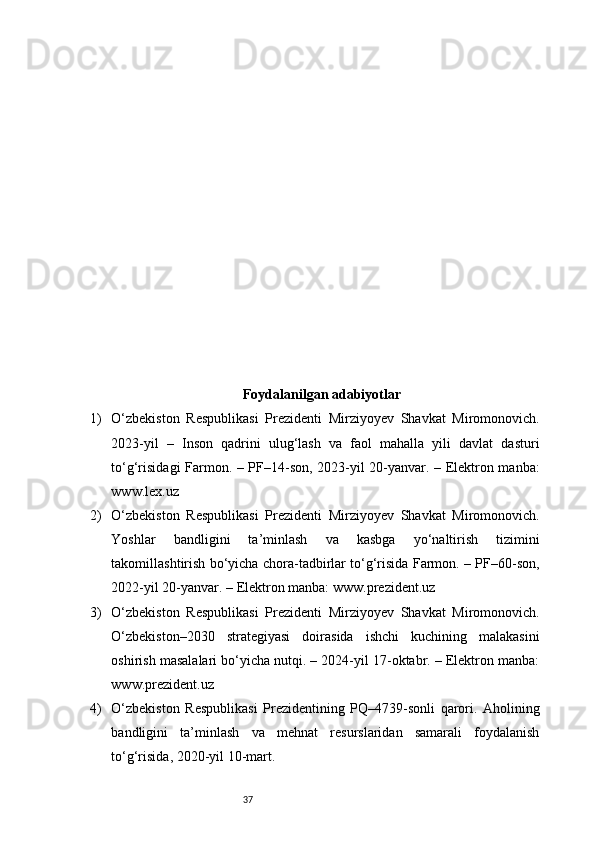 37Foydalanilgan adabiyotlar
1) O‘zbekiston   Respublikasi   Prezidenti   Mirziyoyev   Shavkat   Miromonovich.
2023-yil   –   Inson   qadrini   ulug‘lash   va   faol   mahalla   yili   davlat   dasturi
to‘g‘risidagi Farmon. – PF–14-son, 2023-yil 20-yanvar. – Elektron manba:
www.lex.uz
2) O‘zbekiston   Respublikasi   Prezidenti   Mirziyoyev   Shavkat   Miromonovich.
Yoshlar   bandligini   ta’minlash   va   kasbga   yo‘naltirish   tizimini
takomillashtirish bo‘yicha chora-tadbirlar to‘g‘risida Farmon. – PF–60-son,
2022-yil 20-yanvar. – Elektron manba: www.prezident.uz
3) O‘zbekiston   Respublikasi   Prezidenti   Mirziyoyev   Shavkat   Miromonovich.
O‘zbekiston–2030   strategiyasi   doirasida   ishchi   kuchining   malakasini
oshirish masalalari bo‘yicha nutqi. – 2024-yil 17-oktabr. – Elektron manba:
www.prezident.uz
4) O‘zbekiston   Respublikasi   Prezidentining   PQ–4739-sonli   qarori.   Aholining
bandligini   ta’minlash   va   mehnat   resurslaridan   samarali   foydalanish
to‘g‘risida, 2020-yil 10-mart. 