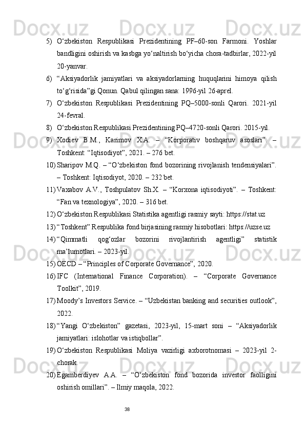 385) O‘zbekiston   Respublikasi   Prezidentining   PF–60-son   Farmoni.   Yoshlar
bandligini oshirish va kasbga yo‘naltirish bo‘yicha chora-tadbirlar, 2022-yil
20-yanvar.
6) “Aksiyadorlik   jamiyatlari   va   aksiyadorlarning   huquqlarini   himoya   qilish
to‘g‘risida”gi Qonun. Qabul qilingan sana: 1996-yil 26-aprel.
7) O‘zbekiston   Respublikasi   Prezidentining   PQ–5000-sonli   Qarori.   2021-yil
24-fevral.
8) O‘zbekiston Respublikasi Prezidentining PQ–4720-sonli Qarori. 2015-yil.
9) Xodiev   B.M.,   Karimov   X.A.   –   “Korporativ   boshqaruv   asoslari”.   –
Toshkent: “Iqtisodiyot”, 2021. – 276 bet.
10) Sharipov M.Q. – “O‘zbekiston fond bozorining rivojlanish tendensiyalari”.
– Toshkent: Iqtisodiyot, 2020. – 232 bet.
11) Vaxabov   A.V.,   Toshpulatov   Sh.X.   –   “Korxona   iqtisodiyoti”.   –   Toshkent:
“Fan va texnologiya”, 2020. – 316 bet.
12) O‘zbekiston Respublikasi Statistika agentligi rasmiy sayti: https://stat.uz
13) “Toshkent” Respublika fond birjasining rasmiy hisobotlari: https://uzse.uz
14) “Qimmatli   qog‘ozlar   bozorini   rivojlantirish   agentligi”   statistik
ma’lumotlari. – 2023-yil.
15) OECD – “Principles of Corporate Governance”, 2020.
16) IFC   (International   Finance   Corporation).   –   “Corporate   Governance
Toolkit”, 2019.
17) Moody’s Investors Service. – “Uzbekistan banking and securities outlook”,
2022.
18) “Yangi   O‘zbekiston”   gazetasi,   2023-yil,   15-mart   soni   –   “Aksiyadorlik
jamiyatlari: islohotlar va istiqbollar”.
19) O‘zbekiston   Respublikasi   Moliya   vazirligi   axborotnomasi   –   2023-yil   2-
chorak.
20) Egamberdiyev   A.A.   –   “O‘zbekiston   fond   bozorida   investor   faolligini
oshirish omillari”. – Ilmiy maqola, 2022. 