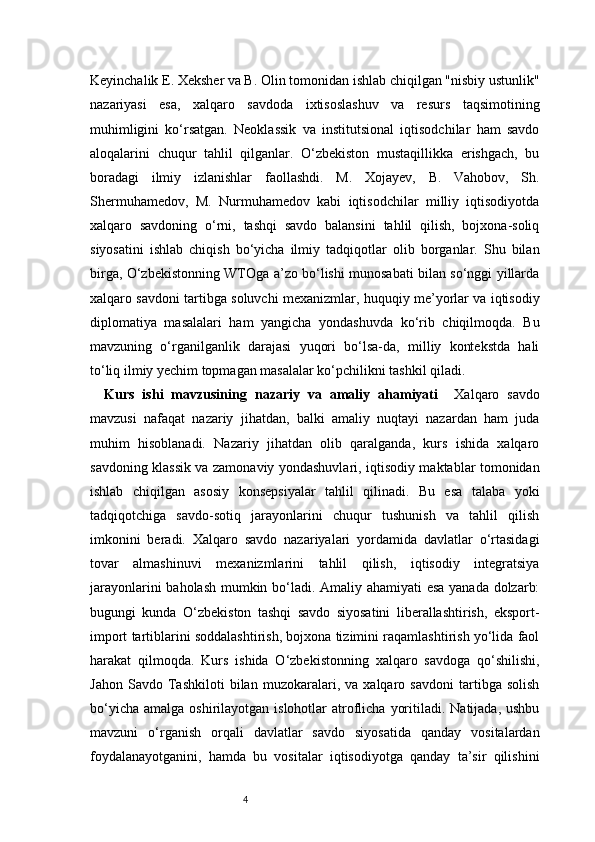 4Keyinchalik E. Xeksher va B. Olin tomonidan ishlab chiqilgan "nisbiy ustunlik"
nazariyasi   esa,   xalqaro   savdoda   ixtisoslashuv   va   resurs   taqsimotining
muhimligini   ko‘rsatgan.   Neoklassik   va   institutsional   iqtisodchilar   ham   savdo
aloqalarini   chuqur   tahlil   qilganlar.   O‘zbekiston   mustaqillikka   erishgach,   bu
boradagi   ilmiy   izlanishlar   faollashdi.   M.   Xojayev,   B.   Vahobov,   Sh.
Shermuhamedov,   M.   Nurmuhamedov   kabi   iqtisodchilar   milliy   iqtisodiyotda
xalqaro   savdoning   o‘rni,   tashqi   savdo   balansini   tahlil   qilish,   bojxona-soliq
siyosatini   ishlab   chiqish   bo‘yicha   ilmiy   tadqiqotlar   olib   borganlar.   Shu   bilan
birga, O‘zbekistonning WTOga a’zo bo‘lishi munosabati bilan so‘nggi yillarda
xalqaro savdoni tartibga soluvchi mexanizmlar, huquqiy me’yorlar va iqtisodiy
diplomatiya   masalalari   ham   yangicha   yondashuvda   ko‘rib   chiqilmoqda.   Bu
mavzuning   o‘rganilganlik   darajasi   yuqori   bo‘lsa-da,   milliy   kontekstda   hali
to‘liq ilmiy yechim topmagan masalalar ko‘pchilikni tashkil qiladi.
Kurs   ishi   mavzusining   nazariy   va   amaliy   ahamiyati     Xalqaro   savdo
mavzusi   nafaqat   nazariy   jihatdan,   balki   amaliy   nuqtayi   nazardan   ham   juda
muhim   hisoblanadi.   Nazariy   jihatdan   olib   qaralganda,   kurs   ishida   xalqaro
savdoning klassik va zamonaviy yondashuvlari, iqtisodiy maktablar tomonidan
ishlab   chiqilgan   asosiy   konsepsiyalar   tahlil   qilinadi.   Bu   esa   talaba   yoki
tadqiqotchiga   savdo-sotiq   jarayonlarini   chuqur   tushunish   va   tahlil   qilish
imkonini   beradi.   Xalqaro   savdo   nazariyalari   yordamida   davlatlar   o‘rtasidagi
tovar   almashinuvi   mexanizmlarini   tahlil   qilish,   iqtisodiy   integratsiya
jarayonlarini baholash mumkin bo‘ladi. Amaliy ahamiyati esa yanada dolzarb:
bugungi   kunda   O‘zbekiston   tashqi   savdo   siyosatini   liberallashtirish,   eksport-
import tartiblarini soddalashtirish, bojxona tizimini raqamlashtirish yo‘lida faol
harakat   qilmoqda.   Kurs   ishida   O‘zbekistonning   xalqaro   savdoga   qo‘shilishi,
Jahon   Savdo   Tashkiloti   bilan   muzokaralari,   va   xalqaro   savdoni   tartibga   solish
bo‘yicha  amalga  oshirilayotgan  islohotlar   atroflicha  yoritiladi.  Natijada,  ushbu
mavzuni   o‘rganish   orqali   davlatlar   savdo   siyosatida   qanday   vositalardan
foydalanayotganini,   hamda   bu   vositalar   iqtisodiyotga   qanday   ta’sir   qilishini 
