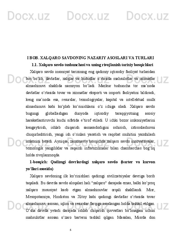 6I B OB. XALQARO SAVDONING NAZARIY ASOSLARI VA TURLARI
1.1. Xalqaro savdo tushunchasi va uning rivojlanish tarixiy bosqichlari
Xalqaro  savdo  insoniyat   tarixining  eng  qadimiy  iqtisodiy  faoliyat  turlaridan
biri   bo‘lib,   davlatlar,   xalqlar   va   hududlar   o‘rtasida   mahsulotlar   va   xizmatlar
almashinuvi   shaklida   namoyon   bo‘ladi.   Mazkur   tushuncha   tor   ma’noda
davlatlar   o‘rtasida   tovar   va   xizmatlar   eksporti   va   importi   faoliyatini   bildiradi,
keng   ma’noda   esa,   resurslar,   texnologiyalar,   kapital   va   intellektual   mulk
almashinuvi   kabi   ko‘plab   ko‘rinishlarni   o‘z   ichiga   oladi.   Xalqaro   savdo
bugungi   globallashgan   dunyoda   iqtisodiy   taraqqiyotning   asosiy
harakatlantiruvchi   kuchi   sifatida   e’tirof   etiladi.   U   ichki   bozor   imkoniyatlarini
kengaytirish,   ishlab   chiqarish   samaradorligini   oshirish,   ixtisoslashuvni
chuqurlashtirish,   yangi   ish   o‘rinlari   yaratish   va   raqobat   muhitini   yaxshilash
imkonini  beradi.  Ayniqsa,   zamonaviy  bosqichda  xalqaro  savdo   innovatsiyalar,
texnologik   yangiliklar   va   raqamli   infratuzilmalar   bilan   chambarchas   bog‘liq
holda rivojlanmoqda.
1-bosqich:   Qadimgi   davrlardagi   xalqaro   savdo   (barter   va   karvon
yo‘llari asosida) 
Xalqaro   savdoning   ilk   ko‘rinishlari   qadimgi   sivilizatsiyalar   davriga   borib
taqaladi. Bu davrda savdo aloqalari hali "xalqaro" darajada emas, balki ko‘proq
xalqaro   xususiyat   kasb   etgan   almashinuvlar   orqali   shakllandi.   Misr,
Mesopotamiya,   Hindiston   va   Xitoy   kabi   qadimgi   davlatlar   o‘rtasida   tovar
almashinuvi, asosan, iqlim va resurslar farqiga asoslangan holda tashkil etilgan.
O‘sha   davrda   yetarli   darajada   ishlab   chiqarish   quvvatlari   bo‘lmagani   uchun
mahsulotlar   asosan   o‘zaro   barterni   tashkil   qilgan.   Masalan,   Misrda   don 