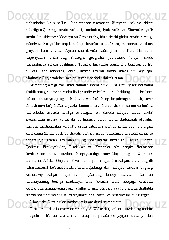7mahsulotlari   ko‘p   bo‘lsa,   Hindistondan   ziravorlar,   Xitoydan   ipak   va   chinni
keltirilgan.Qadimgi   savdo   yo‘llari,   jumladan,   Ipak   yo‘li   va   Ziravorlar   yo‘li
savdo almashinuvini Yevropa va Osiyo oralig‘ida birinchi global savdo tizimiga
aylantirdi.   Bu   yo‘llar   orqali   nafaqat   tovarlar,   balki   bilim,   madaniyat   va   diniy
g‘oyalar   ham   yoyildi.   Aynan   shu   davrda   qadimgi   Bobil,   Fors,   Hindiston
imperiyalari   o‘zlarining   strategik   geografik   joylashuvi   tufayli   savdo
markazlariga   aylana  boshlagan.   Tovarlar   karvonlar  orqali   olib  borilgan  bo‘lib,
bu   esa   uzoq   muddatli,   xavfli,   ammo   foydali   savdo   shakli   edi.   Ayniqsa,
Markaziy Osiyo xalqlari karvon savdosida faol ishtirok etgan.
Savdoning o‘ziga xos jihati shundan iborat ediki, u hali milliy iqtisodiyotlar
shakllanmagan davrda, mahalliy iqtisodiy tizimlar bilan cheklangan bo‘lsa ham,
xalqaro   xususiyatga   ega   edi.   Pul   tizimi   hali   keng   tarqalmagan   bo‘lib,   tovar
almashinuvi ko‘p hollarda paxta, kumush, tuz, chorva, shakar, xurmo va boshqa
mahsulotlar   asosida   amalga   oshirilgan.   Bu   davrda   xalqaro   savdo   davlat
siyosatining   asosiy   yo‘nalishi   bo‘lmagan,   biroq   uning   diplomatik   aloqalar,
tinchlik   shartnomalari   va   hatto   urush   sabablari   sifatida   muhim   rol   o‘ynagani
aniqlangan.Shuningdek   bu   davrda   portlar,   savdo   bozorlarining   shakllanishi   va
dengiz   yo‘llaridan   foydalanishning   boshlanishi   kuzatiladi.   Misol   uchun,
Qadimgi   Finikiyaliklar,   Rimliklar   va   Yunonlar   o‘z   dengiz   flotlaridan
foydalangan   holda   savdoni   kengaytirishga   muvaffaq   bo‘lgan.   Ular   o‘z
tovarlarini Afrika, Osiyo va Yevropa bo‘ylab sotgan. Bu xalqaro savdoning ilk
infrastruktural   ko‘rinishlaridan   biridir.Qadimgi   davr   xalqaro   savdosi   bugungi
zamonaviy   xalqaro   iqtisodiy   aloqalarning   tarixiy   ildizidir.   Har   bir
madaniyatning   boshqa   madaniyat   bilan   tovarlar   orqali   aloqaga   kirishishi
xalqlarning taraqqiyotini ham jadallashtirgan. Xalqaro savdo o‘zining dastlabki
tarixiy bosqichidayoq sivilizatsiyalarni bog‘lovchi ko‘prik vazifasini bajargan.
2-bosqich: O‘rta asrlar savdosi va islom davri savdo tizimi
O‘rta asrlar davri (taxminan milodiy V–XV asrlar) xalqaro savdoning muhim
bosqichi   bo‘lib,   bu   davrda   savdo   aloqalari   yanada   kengaygan,   savdo   yo‘llari 