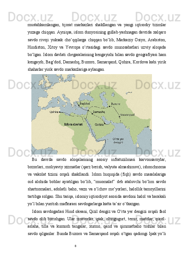 8mustahkamlangan,   tijorat   markazlari   shakllangan   va   yangi   iqtisodiy   tizimlar
yuzaga chiqqan. Ayniqsa, islom dunyosining gullab-yashnagan davrida xalqaro
savdo   rivoji   yuksak   cho‘qqilarga   chiqqan   bo‘lib,   Markaziy   Osiyo,   Arabiston,
Hindiston,   Xitoy   va   Yevropa   o‘rtasidagi   savdo   munosabatlari   uzviy   aloqada
bo‘lgan. Islom davlati chegaralarining kengayishi bilan savdo geografiyasi ham
kengayib, Bag‘dod, Damashq, Buxoro, Samarqand, Qohira, Kordova kabi yirik
shaharlar yirik savdo markazlariga aylangan.
Bu   davrda   savdo   aloqalarining   asosiy   infratuzilmasi   karvonsaroylar,
bozorlari, moliyaviy xizmatlar (qarz berish, valyuta almashinuvi), ishonchnoma
va   vakolat   tizimi   orqali   shakllandi.   Islom   huquqida   (fiqh)   savdo   masalalariga
oid   alohida   boblar   ajratilgan   bo‘lib,   “muomalat”   deb   ataluvchi   bo‘lim   savdo
shartnomalari, adolatli baho, vazn va o‘lchov me’yorlari, halollik tamoyillarini
tartibga solgan. Shu tariqa, islomiy iqtisodiyot asosida savdoni halol va barakali
yo‘l bilan yuritish mafkurasi savdogarlarga katta ta’sir o‘tkazgan.
Islom savdogarlari Hind okeani, Qizil dengiz va O‘rta yer dengizi orqali faol
savdo   olib   borishgan.   Ular   ziravorlar,   ipak,   oltingugurt,   temir,   matolar,   qurol-
aslaha,   tilla   va   kumush   tangalar,   xurmo,   qand   va   qimmatbaho   toshlar   bilan
savdo qilganlar. Bunda Buxoro va Samarqand orqali o‘tgan qadimgi Ipak yo‘li 