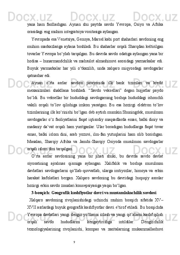 9yana   ham   faollashgan.   Aynan   shu   paytda   savdo   Yevropa,   Osiyo   va   Afrika
orasidagi eng muhim integratsiya vositasiga aylangan.
Yevropada esa Venetsiya, Genuya, Marsel kabi port shaharlari savdoning eng
muhim markazlariga aylana boshladi. Bu shaharlar  orqali  Sharqdan keltirilgan
tovarlar Yevropa bo‘ylab tarqalgan. Bu davrda savdo odatiga aylangan yana bir
hodisa – hunarmandchilik va mahsulot  almashinuvi  asosidagi  yarmarkalar edi.
Buyuk   yarmarkalar   har   yili   o‘tkazilib,   unda   xalqaro   miqyosdagi   savdogarlar
qatnashar edi.
Aynan   o‘rta   asrlar   savdosi   jarayonida   ilk   bank   tizimlari   va   kredit
mexanizmlari   shakllana   boshladi.   “Savdo   veksellari”   degan   hujjatlar   paydo
bo‘ldi.   Bu   veksellar   bir   hududdagi   savdogarning   boshqa   hududdagi   ishonchli
vakili   orqali   to‘lov   qilishiga   imkon   yaratgan.   Bu   esa   hozirgi   elektron   to‘lov
tizimlarining ilk ko‘rinishi bo‘lgan deb aytish mumkin.Shuningdek, musulmon
savdogarlar  o‘z  faoliyatlarini  faqat  iqtisodiy  maqsadlarda emas,  balki  diniy va
madaniy da’vat   orqali   ham  yuritganlar. Ular  boradigan  hududlarga  faqat  tovar
emas,   balki   islom   dini,   arab   yozuvi,   ilm-fan   yutuqlarini   ham   olib   borishgan.
Masalan,   Sharqiy   Afrika   va   Janubi-Sharqiy   Osiyoda   musulmon   savdogarlar
orqali islom dini tarqalgan.
O‘rta   asrlar   savdosining   yana   bir   jihati   shuki,   bu   davrda   savdo   davlat
siyosatining   ajralmas   qismiga   aylangan.   Xalifalik   va   boshqa   musulmon
davlatlari   savdogarlarni   qo‘llab-quvvatlab,   ularga   imtiyozlar,   himoya   va   erkin
harakat   kafolatlari   bergan.   Xalqaro   savdoning   bu   davridagi   huquqiy   asoslar
hozirgi erkin savdo zonalari konsepsiyasiga yaqin bo‘lgan.
3- bosqich: Geografik kashfiyotlar davri va mustamlakachilik savdosi 
Xalqaro   savdoning   rivojlanishidagi   uchinchi   muhim   bosqich   sifatida   XV–
XVII asrlardagi buyuk geografik kashfiyotlar davri e’tirof etiladi. Bu bosqichda
Yevropa davlatlari yangi dengiz yo‘llarini izlash va yangi qit’alarni kashf qilish
orqali   savdo   hududlarini   kengaytirishga   intildilar.   Dengizchilik
texnologiyalarining   rivojlanishi,   kompas   va   xaritalarning   mukammallashuvi 