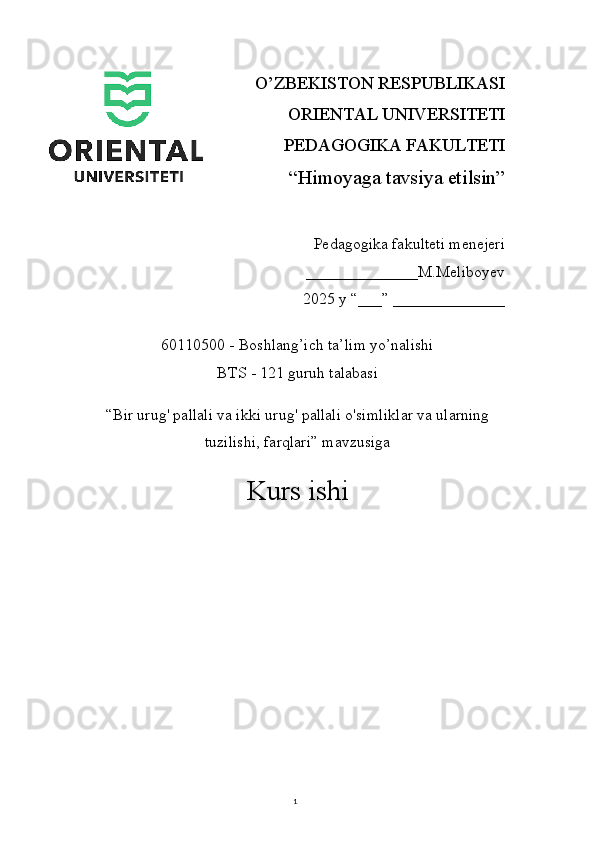 1O’ZBEKISTON RESPUBLIKASI 
ORIENTAL UNIVERSITETI
PEDAGOGIKA FAKULTETI
“Himoyaga tavsiya etilsin”
Pedagogika fakulteti menejeri
                                 ______________M.Meliboyev
2025 y “___” ______________
60110500 - Boshlang’ich ta’lim yo’nalishi
BTS - 121 guruh talabasi
“Bir urug' pallali va ikki urug' pallali o'simliklar va ularning
tuzilishi, farqlari” mavzusiga
Kurs ishi 