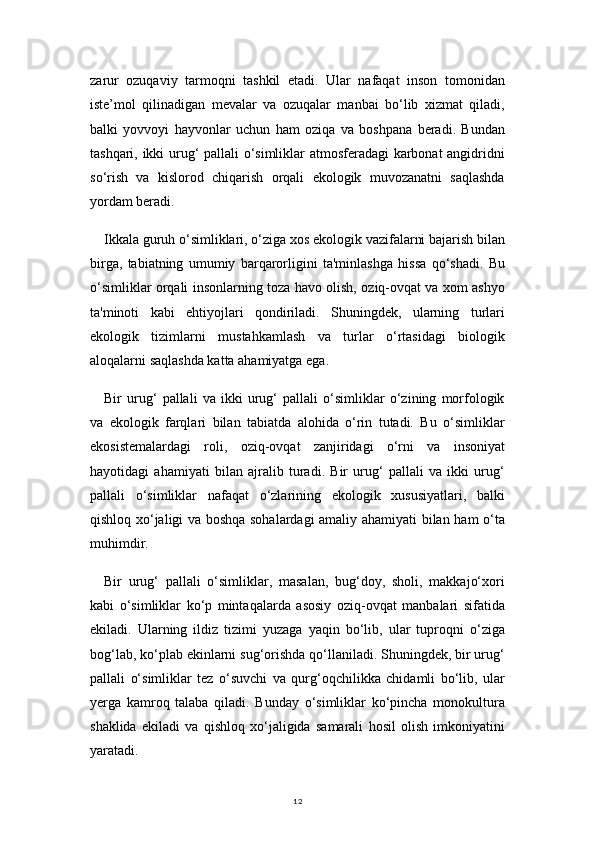 12zarur   ozuqaviy   tarmoqni   tashkil   etadi.   Ular   nafaqat   inson   tomonidan
iste’mol   qilinadigan   mevalar   va   ozuqalar   manbai   bo‘lib   xizmat   qiladi,
balki   yovvoyi   hayvonlar   uchun   ham   oziqa   va   boshpana   beradi.   Bundan
tashqari, ikki urug‘ pallali o‘simliklar atmosferadagi  karbonat angidridni
so‘rish   va   kislorod   chiqarish   orqali   ekologik   muvozanatni   saqlashda
yordam beradi.
Ikkala guruh o‘simliklari, o‘ziga xos ekologik vazifalarni bajarish bilan
birga,   tabiatning   umumiy   barqarorligini   ta'minlashga   hissa   qo‘shadi.   Bu
o‘simliklar orqali insonlarning toza havo olish, oziq-ovqat va xom ashyo
ta'minoti   kabi   ehtiyojlari   qondiriladi.   Shuningdek,   ularning   turlari
ekologik   tizimlarni   mustahkamlash   va   turlar   o‘rtasidagi   biologik
aloqalarni saqlashda katta ahamiyatga ega.
Bir   urug‘   pallali   va   ikki   urug‘   pallali   o‘simliklar   o‘zining   morfologik
va   ekologik   farqlari   bilan   tabiatda   alohida   o‘rin   tutadi.   Bu   o‘simliklar
ekosistemalardagi   roli,   oziq-ovqat   zanjiridagi   o‘rni   va   insoniyat
hayotidagi   ahamiyati   bilan   ajralib   turadi.   Bir   urug‘   pallali   va   ikki   urug‘
pallali   o‘simliklar   nafaqat   o‘zlarining   ekologik   xususiyatlari,   balki
qishloq xo‘jaligi va boshqa sohalardagi amaliy ahamiyati bilan ham o‘ta
muhimdir.
Bir   urug‘   pallali   o‘simliklar,   masalan,   bug‘doy,   sholi,   makkajo‘xori
kabi   o‘simliklar   ko‘p   mintaqalarda   asosiy   oziq-ovqat   manbalari   sifatida
ekiladi.   Ularning   ildiz   tizimi   yuzaga   yaqin   bo‘lib,   ular   tuproqni   o‘ziga
bog‘lab, ko‘plab ekinlarni sug‘orishda qo‘llaniladi. Shuningdek, bir urug‘
pallali   o‘simliklar   tez   o‘suvchi   va   qurg‘oqchilikka   chidamli   bo‘lib,   ular
yerga   kamroq   talaba   qiladi.   Bunday   o‘simliklar   ko‘pincha   monokultura
shaklida   ekiladi   va   qishloq   xo‘jaligida   samarali   hosil   olish   imkoniyatini
yaratadi. 