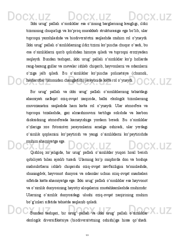 13Ikki   urug‘   pallali   o‘simliklar   esa   o‘zining   barglarining   kengligi,   ildiz
tizimining chuqurligi va ko‘proq murakkab strukturasiga ega bo‘lib, ular
tuproqni   yaxshilashda   va   biodiversitetni   saqlashda   muhim   rol   o‘ynaydi.
Ikki urug‘ pallali o‘simliklarning ildiz tizimi ko‘pincha chuqur o‘sadi, bu
esa   o‘simliklarni   qurib   qolishdan   himoya   qiladi   va   tuproqni   eroziyadan
saqlaydi.   Bundan   tashqari,   ikki   urug‘   pallali   o‘simliklar   ko‘p   hollarda
rang-barang gullar va mevalar ishlab chiqarib, hayvonlarni va odamlarni
o‘ziga   jalb   qiladi.   Bu   o‘simliklar   ko‘pincha   polinatsiya   (chumoli,
hasharotlar tomonidan changlatish) jarayonida katta rol o‘ynaydi.
Bir   urug‘   pallali   va   ikki   urug‘   pallali   o‘simliklarning   tabiatdagi
ahamiyati   nafaqat   oziq-ovqat   zanjirida,   balki   ekologik   tizimlarning
muvozanatini   saqlashda   ham   katta   rol   o‘ynaydi.   Ular   atmosfera   va
tuproqni   tozalashda,   gaz   almashinuvini   tartibga   solishda   va   karbon
dioksidning   atmosferada   kamayishiga   yordam   beradi.   Bu   o‘simliklar
o‘zlariga   xos   fotosintez   jarayonlarini   amalga   oshiradi,   ular   yerdagi
o‘simlik   qoplamini   ko‘paytirish   va   yangi   o‘simliklarni   ko‘paytirishda
muhim ahamiyatga ega.
Qishloq   xo‘jaligida,   bir   urug‘   pallali   o‘simliklar   yuqori   hosil   berish
qobiliyati   bilan   ajralib   turadi.   Ularning   ko‘p   miqdorda   don   va   boshqa
mahsulotlarni   ishlab   chiqarishi   oziq-ovqat   xavfsizligini   ta'minlashda,
shuningdek,   hayvonot   dunyosi   va   odamlar   uchun   oziq-ovqat   manbalari
sifatida katta ahamiyatga ega. Ikki urug‘ pallali o‘simliklar esa hayvonot
va o‘simlik dunyosining hayotiy aloqalarini mustahkamlashda muhimdir.
Ularning   o‘simlik   dunyosidagi   ulushi   oziq-ovqat   zanjirining   muhim
bo‘g‘inlari sifatida tabiatda saqlanib qoladi.
Bundan   tashqari,   bir   urug‘   pallali   va   ikki   urug‘   pallali   o‘simliklar
ekologik   diversifikatsiya   (biodiversitetning   oshishi)ga   hissa   qo‘shadi. 