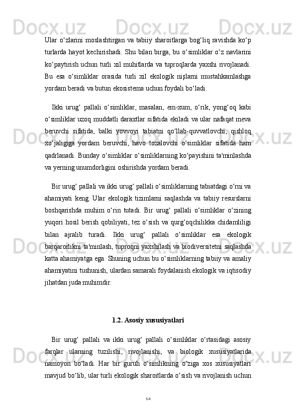 14Ular  o‘zlarini   moslashtirgan  va  tabiiy  sharoitlarga bog‘liq ravishda  ko‘p
turlarda hayot kechirishadi. Shu bilan birga, bu o‘simliklar o‘z navlarini
ko‘paytirish uchun turli xil muhitlarda va tuproqlarda yaxshi rivojlanadi.
Bu   esa   o‘simliklar   orasida   turli   xil   ekologik   nişlarni   mustahkamlashga
yordam beradi va butun ekosistema uchun foydali bo‘ladi.
Ikki   urug‘   pallali   o‘simliklar,   masalan,   em-xum,   o‘rik,   yong‘oq   kabi
o‘simliklar uzoq muddatli daraxtlar sifatida ekiladi va ular nafaqat meva
beruvchi   sifatida,   balki   yovvoyi   tabiatni   qo‘llab-quvvatlovchi,   qishloq
xo‘jaligiga   yordam   beruvchi,   havo   tozalovchi   o‘simliklar   sifatida   ham
qadrlanadi. Bunday o‘simliklar o‘simliklarning ko‘payishini ta'minlashda
va yerning unumdorligini oshirishda yordam beradi.
Bir urug‘ pallali va ikki urug‘ pallali o‘simliklarning tabiatdagi o‘rni va
ahamiyati   keng.   Ular   ekologik   tizimlarni   saqlashda   va   tabiiy   resurslarni
boshqarishda   muhim   o‘rin   tutadi.   Bir   urug‘   pallali   o‘simliklar   o‘zining
yuqori  hosil   berish   qobiliyati,  tez  o‘sish  va  qurg‘oqchilikka  chidamliligi
bilan   ajralib   turadi.   Ikki   urug‘   pallali   o‘simliklar   esa   ekologik
barqarorlikni ta'minlash, tuproqni yaxshilash va biodiversitetni saqlashda
katta ahamiyatga ega. Shuning uchun bu o‘simliklarning tabiiy va amaliy
ahamiyatini tushunish, ulardan samarali foydalanish ekologik va iqtisodiy
jihatdan juda muhimdir.
1.2. Asosiy xususiyatlari
Bir   urug‘   pallali   va   ikki   urug‘   pallali   o‘simliklar   o‘rtasidagi   asosiy
farqlar   ularning   tuzilishi,   rivojlanishi,   va   biologik   xususiyatlarida
namoyon   bo‘ladi.   Har   bir   guruh   o‘simlikning   o‘ziga   xos   xususiyatlari
mavjud bo‘lib, ular turli ekologik sharoitlarda o‘sish va rivojlanish uchun 