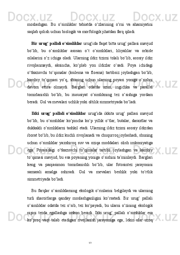 15moslashgan.   Bu   o‘simliklar   tabiatda   o‘zlarining   o‘rni   va   ahamiyatini
saqlab qolish uchun biologik va morfologik jihatdan farq qiladi.
Bir urug‘ pallali o‘simliklar  urug‘ida faqat bitta urug‘ pallasi mavjud
bo‘lib,   bu   o‘simliklar   asosan   o‘t   o‘simliklari,   liliyalilar   va   orkide
oilalarini  o‘z ichiga oladi. Ularning ildiz tizimi tolali  bo‘lib, asosiy ildiz
rivojlanmaydi,   aksincha,   ko‘plab   yon   ildizlar   o‘sadi.   Poya   ichidagi
o‘tkazuvchi   to‘qimalar   (ksilema   va   floema)   tartibsiz   joylashgan   bo‘lib,
kambiy   to‘qimasi   yo‘q,   shuning   uchun   ularning   poyasi   yoniga   o‘sishni
davom   ettira   olmaydi.   Barglari   odatda   uzun,   ingichka   va   parallel
tomirlanishli   bo‘lib,   bu   xususiyat   o‘simlikning   tez   o‘sishiga   yordam
beradi. Gul va mevalari uchlik yoki oltilik simmetriyada bo‘ladi.
Ikki   urug‘   pallali   o‘simliklar   urug‘ida   ikkita   urug‘   pallasi   mavjud
bo‘lib,   bu   o‘simliklar   ko‘pincha   ko‘p   yillik   o‘tlar,   butalar,   daraxtlar   va
dukkakli o‘simliklarni  tashkil  etadi. Ularning ildiz tizimi  asosiy  ildizdan
iborat bo‘lib, bu ildiz kuchli rivojlanadi va chuqurroq joylashadi, shuning
uchun   o‘simliklar   yaxshiroq   suv   va   oziqa   moddalari   olish   imkoniyatiga
ega.   Poyasidagi   o‘tkazuvchi   to‘qimalar   tartibli   joylashgan   va   kambiy
to‘qimasi mavjud, bu esa poyaning yoniga o‘sishini ta’minlaydi. Barglari
keng   va   panjasimon   tomirlanishli   bo‘lib,   ular   fotosintez   jarayonini
samarali   amalga   oshiradi.   Gul   va   mevalari   beshlik   yoki   to‘rtlik
simmetriyada bo‘ladi.
Bu   farqlar   o‘simliklarning   ekologik   o‘rinlarini   belgilaydi   va   ularning
turli   sharoitlarga   qanday   moslashganligini   ko‘rsatadi.   Bir   urug‘   pallali
o‘simliklar   odatda   tez   o‘sib,   tez   ko‘payadi,   bu   ularni   o‘zining   ekologik
nişini   tezda   egallashga   imkon   beradi.   Ikki   urug‘   pallali   o‘simliklar   esa
ko‘proq   vaqt   talab   etadigan   rivojlanish   jarayoniga   ega,   lekin   ular   uzoq 