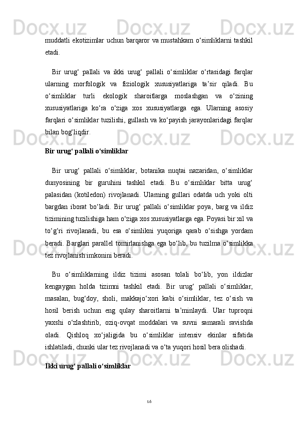 16muddatli ekotizimlar uchun barqaror va mustahkam o‘simliklarni tashkil
etadi.
Bir   urug‘   pallali   va   ikki   urug‘   pallali   o‘simliklar   o‘rtasidagi   farqlar
ularning   morfologik   va   fiziologik   xususiyatlariga   ta’sir   qiladi.   Bu
o‘simliklar   turli   ekologik   sharoitlarga   moslashgan   va   o‘zining
xususiyatlariga   ko‘ra   o‘ziga   xos   xususiyatlarga   ega.   Ularning   asosiy
farqlari o‘simliklar tuzilishi, gullash va ko‘payish jarayonlaridagi farqlar
bilan bog‘liqdir.
Bir urug‘ pallali o‘simliklar
Bir   urug‘   pallali   o‘simliklar,   botanika   nuqtai   nazaridan,   o‘simliklar
dunyosining   bir   guruhini   tashkil   etadi.   Bu   o‘simliklar   bitta   urug‘
palasidan   (kotiledon)   rivojlanadi.   Ularning   gullari   odatda   uch   yoki   olti
bargdan   iborat   bo‘ladi.   Bir   urug‘   pallali   o‘simliklar   poya,   barg   va   ildiz
tizimining tuzilishiga ham o‘ziga xos xususiyatlarga ega. Poyasi bir xil va
to‘g‘ri   rivojlanadi,   bu   esa   o‘simlikni   yuqoriga   qarab   o‘sishga   yordam
beradi. Barglari  parallel   tomirlanishga  ega  bo‘lib,  bu tuzilma  o‘simlikka
tez rivojlanish imkonini beradi.
Bu   o‘simliklarning   ildiz   tizimi   asosan   tolali   bo‘lib,   yon   ildizlar
kengaygan   holda   tizimni   tashkil   etadi.   Bir   urug‘   pallali   o‘simliklar,
masalan,   bug‘doy,   sholi,   makkajo‘xori   kabi   o‘simliklar,   tez   o‘sish   va
hosil   berish   uchun   eng   qulay   sharoitlarni   ta’minlaydi.   Ular   tuproqni
yaxshi   o‘zlashtirib,   oziq-ovqat   moddalari   va   suvni   samarali   ravishda
oladi.   Qishloq   xo‘jaligida   bu   o‘simliklar   intensiv   ekinlar   sifatida
ishlatiladi, chunki ular tez rivojlanadi va o‘ta yuqori hosil bera olishadi.
Ikki urug‘ pallali o‘simliklar 
