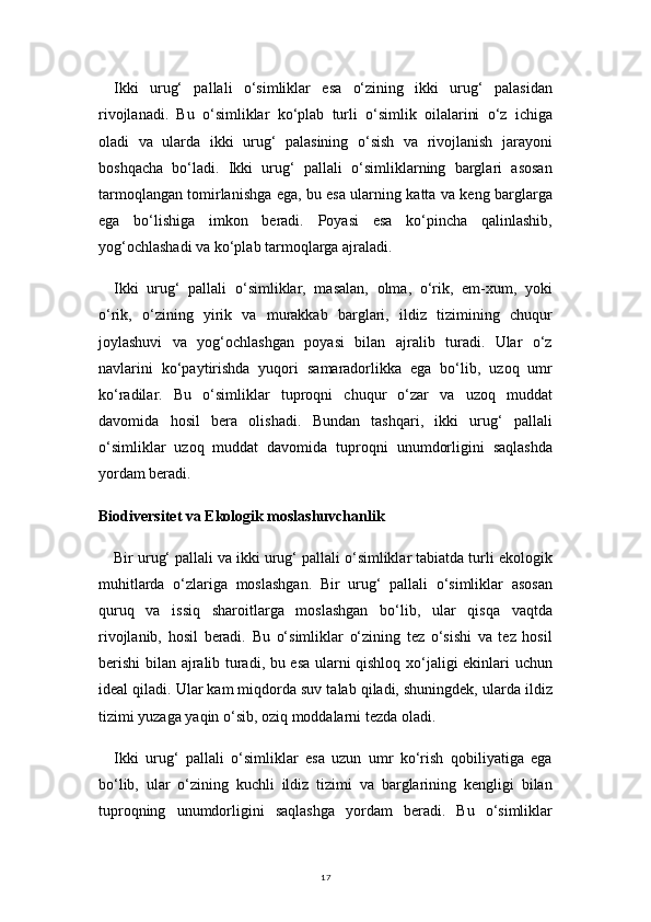 17Ikki   urug‘   pallali   o‘simliklar   esa   o‘zining   ikki   urug‘   palasidan
rivojlanadi.   Bu   o‘simliklar   ko‘plab   turli   o‘simlik   oilalarini   o‘z   ichiga
oladi   va   ularda   ikki   urug‘   palasining   o‘sish   va   rivojlanish   jarayoni
boshqacha   bo‘ladi.   Ikki   urug‘   pallali   o‘simliklarning   barglari   asosan
tarmoqlangan tomirlanishga ega, bu esa ularning katta va keng barglarga
ega   bo‘lishiga   imkon   beradi.   Poyasi   esa   ko‘pincha   qalinlashib,
yog‘ochlashadi va ko‘plab tarmoqlarga ajraladi.
Ikki   urug‘   pallali   o‘simliklar,   masalan,   olma,   o‘rik,   em-xum,   yoki
o‘rik,   o‘zining   yirik   va   murakkab   barglari,   ildiz   tizimining   chuqur
joylashuvi   va   yog‘ochlashgan   poyasi   bilan   ajralib   turadi.   Ular   o‘z
navlarini   ko‘paytirishda   yuqori   samaradorlikka   ega   bo‘lib,   uzoq   umr
ko‘radilar.   Bu   o‘simliklar   tuproqni   chuqur   o‘zar   va   uzoq   muddat
davomida   hosil   bera   olishadi.   Bundan   tashqari,   ikki   urug‘   pallali
o‘simliklar   uzoq   muddat   davomida   tuproqni   unumdorligini   saqlashda
yordam beradi.
Biodiversitet va Ekologik moslashuvchanlik
Bir urug‘ pallali va ikki urug‘ pallali o‘simliklar tabiatda turli ekologik
muhitlarda   o‘zlariga   moslashgan.   Bir   urug‘   pallali   o‘simliklar   asosan
quruq   va   issiq   sharoitlarga   moslashgan   bo‘lib,   ular   qisqa   vaqtda
rivojlanib,   hosil   beradi.   Bu   o‘simliklar   o‘zining   tez   o‘sishi   va   tez   hosil
berishi  bilan ajralib turadi, bu esa ularni qishloq xo‘jaligi ekinlari uchun
ideal qiladi. Ular kam miqdorda suv talab qiladi, shuningdek, ularda ildiz
tizimi yuzaga yaqin o‘sib, oziq moddalarni tezda oladi.
Ikki   urug‘   pallali   o‘simliklar   esa   uzun   umr   ko‘rish   qobiliyatiga   ega
bo‘lib,   ular   o‘zining   kuchli   ildiz   tizimi   va   barglarining   kengligi   bilan
tuproqning   unumdorligini   saqlashga   yordam   beradi.   Bu   o‘simliklar 