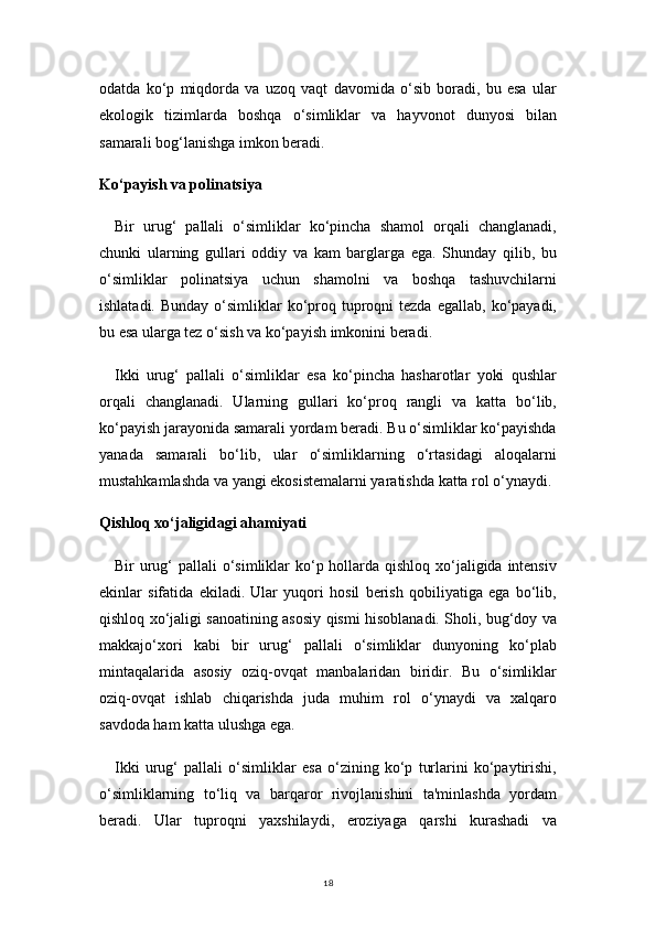 18odatda   ko‘p   miqdorda   va   uzoq   vaqt   davomida   o‘sib   boradi,   bu   esa   ular
ekologik   tizimlarda   boshqa   o‘simliklar   va   hayvonot   dunyosi   bilan
samarali bog‘lanishga imkon beradi.
Ko‘payish va polinatsiya
Bir   urug‘   pallali   o‘simliklar   ko‘pincha   shamol   orqali   changlanadi,
chunki   ularning   gullari   oddiy   va   kam   barglarga   ega.   Shunday   qilib,   bu
o‘simliklar   polinatsiya   uchun   shamolni   va   boshqa   tashuvchilarni
ishlatadi.  Bunday  o‘simliklar   ko‘proq tuproqni  tezda  egallab,  ko‘payadi,
bu esa ularga tez o‘sish va ko‘payish imkonini beradi.
Ikki   urug‘   pallali   o‘simliklar   esa   ko‘pincha   hasharotlar   yoki   qushlar
orqali   changlanadi.   Ularning   gullari   ko‘proq   rangli   va   katta   bo‘lib,
ko‘payish jarayonida samarali yordam beradi. Bu o‘simliklar ko‘payishda
yanada   samarali   bo‘lib,   ular   o‘simliklarning   o‘rtasidagi   aloqalarni
mustahkamlashda va yangi ekosistemalarni yaratishda katta rol o‘ynaydi.
Qishloq xo‘jaligidagi ahamiyati
Bir urug‘  pallali o‘simliklar ko‘p hollarda qishloq xo‘jaligida intensiv
ekinlar   sifatida   ekiladi.   Ular   yuqori   hosil   berish   qobiliyatiga   ega   bo‘lib,
qishloq xo‘jaligi sanoatining asosiy qismi hisoblanadi. Sholi, bug‘doy va
makkajo‘xori   kabi   bir   urug‘   pallali   o‘simliklar   dunyoning   ko‘plab
mintaqalarida   asosiy   oziq-ovqat   manbalaridan   biridir.   Bu   o‘simliklar
oziq-ovqat   ishlab   chiqarishda   juda   muhim   rol   o‘ynaydi   va   xalqaro
savdoda ham katta ulushga ega.
Ikki   urug‘   pallali   o‘simliklar   esa   o‘zining   ko‘p   turlarini   ko‘paytirishi,
o‘simliklarning   to‘liq   va   barqaror   rivojlanishini   ta'minlashda   yordam
beradi.   Ular   tuproqni   yaxshilaydi,   eroziyaga   qarshi   kurashadi   va 