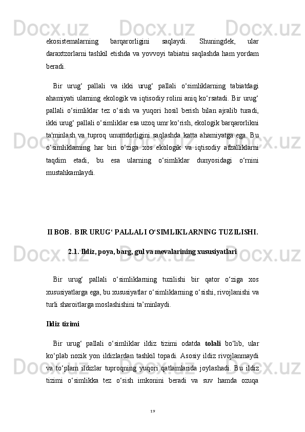 19ekosistemalarning   barqarorligini   saqlaydi.   Shuningdek,   ular
daraxtzorlarni tashkil etishda va yovvoyi tabiatni saqlashda ham yordam
beradi.
Bir   urug‘   pallali   va   ikki   urug‘   pallali   o‘simliklarning   tabiatdagi
ahamiyati ularning ekologik va iqtisodiy rolini aniq ko‘rsatadi. Bir urug‘
pallali   o‘simliklar   tez   o‘sish   va   yuqori   hosil   berish   bilan   ajralib   turadi,
ikki urug‘ pallali o‘simliklar esa uzoq umr ko‘rish, ekologik barqarorlikni
ta'minlash   va   tuproq   unumdorligini   saqlashda   katta   ahamiyatga   ega.   Bu
o‘simliklarning   har   biri   o‘ziga   xos   ekologik   va   iqtisodiy   afzalliklarni
taqdim   etadi,   bu   esa   ularning   o‘simliklar   dunyosidagi   o‘rnini
mustahkamlaydi.
II BOB.   BIR URUG‘ PALLALI O‘SIMLIKLARNING TUZILISHI .
2.1. Ildiz, poya, barg, gul va mevalarining xususiyatlari
Bir   urug‘   pallali   o‘simliklarning   tuzilishi   bir   qator   o‘ziga   xos
xususiyatlarga ega, bu xususiyatlar o‘simliklarning o‘sishi, rivojlanishi va
turli sharoitlarga moslashishini ta’minlaydi.
Ildiz tizimi
Bir   urug‘   pallali   o‘simliklar   ildiz   tizimi   odatda   tolali   bo‘lib,   ular
ko‘plab   nozik   yon   ildizlardan   tashkil   topadi.   Asosiy   ildiz   rivojlanmaydi
va   to‘plam   ildizlar   tuproqning   yuqori   qatlamlarida   joylashadi.   Bu   ildiz
tizimi   o‘simlikka   tez   o‘sish   imkonini   beradi   va   suv   hamda   ozuqa 