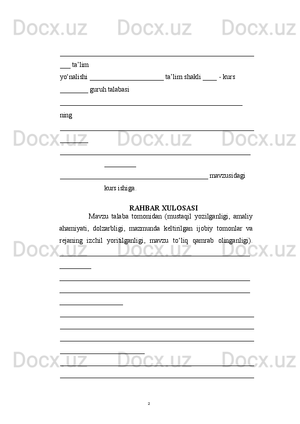 2                                              
_______________________________________________________
___ ta’lim
yo‘nalishi _____________________ ta’lim shakli ____ - kurs 
________ guruh talabasi    
____________________________________________________  
ning
_______________________________________________________
________
______________________________________________________
_________
__________________________________________ mavzusidagi 
kurs ishiga. 
RAHBAR XULOSASI
                  Mavzu   talaba   tomonidan   (mustaqil   yozilganligi,   amaliy
ahamiyati,   dolzarbligi,   mazmunda   keltirilgan   ijobiy   tomonlar   va
rejaning   izchil   yoritilganligi,   mavzu   to‘liq   qamrab   olinganligi).
______________________________________________________
_________
______________________________________________________
______________________________________________________
__________________
_______________________________________________________
_______________________________________________________
_______________________________________________________
________________________ 
_______________________________________________________
_______________________________________________________ 