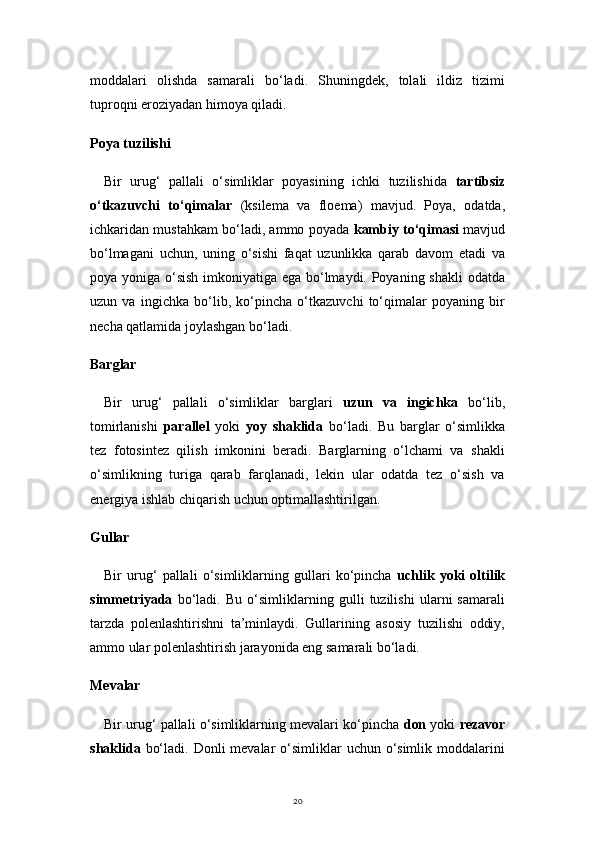 20moddalari   olishda   samarali   bo‘ladi.   Shuningdek,   tolali   ildiz   tizimi
tuproqni eroziyadan himoya qiladi.
Poya tuzilishi
Bir   urug‘   pallali   o‘simliklar   poyasining   ichki   tuzilishida   tartibsiz
o‘tkazuvchi   to‘qimalar   (ksilema   va   floema)   mavjud.   Poya,   odatda,
ichkaridan mustahkam bo‘ladi, ammo poyada   kambiy to‘qimasi  mavjud
bo‘lmagani   uchun,   uning   o‘sishi   faqat   uzunlikka   qarab   davom   etadi   va
poya yoniga o‘sish imkoniyatiga ega bo‘lmaydi. Poyaning shakli  odatda
uzun   va   ingichka   bo‘lib,   ko‘pincha   o‘tkazuvchi   to‘qimalar   poyaning   bir
necha qatlamida joylashgan bo‘ladi.
Barglar
Bir   urug‘   pallali   o‘simliklar   barglari   uzun   va   ingichka   bo‘lib,
tomirlanishi   parallel   yoki   yoy   shaklida   bo‘ladi.   Bu   barglar   o‘simlikka
tez   fotosintez   qilish   imkonini   beradi.   Barglarning   o‘lchami   va   shakli
o‘simlikning   turiga   qarab   farqlanadi,   lekin   ular   odatda   tez   o‘sish   va
energiya ishlab chiqarish uchun optimallashtirilgan.
Gullar
Bir   urug‘   pallali   o‘simliklarning   gullari   ko‘pincha   uchlik   yoki   oltilik
simmetriyada   bo‘ladi.   Bu   o‘simliklarning   gulli   tuzilishi   ularni   samarali
tarzda   polenlashtirishni   ta’minlaydi.   Gullarining   asosiy   tuzilishi   oddiy,
ammo ular polenlashtirish jarayonida eng samarali bo‘ladi.
Mevalar
Bir urug‘ pallali o‘simliklarning mevalari ko‘pincha  don  yoki   rezavor
shaklida   bo‘ladi. Donli  mevalar  o‘simliklar  uchun o‘simlik  moddalarini 