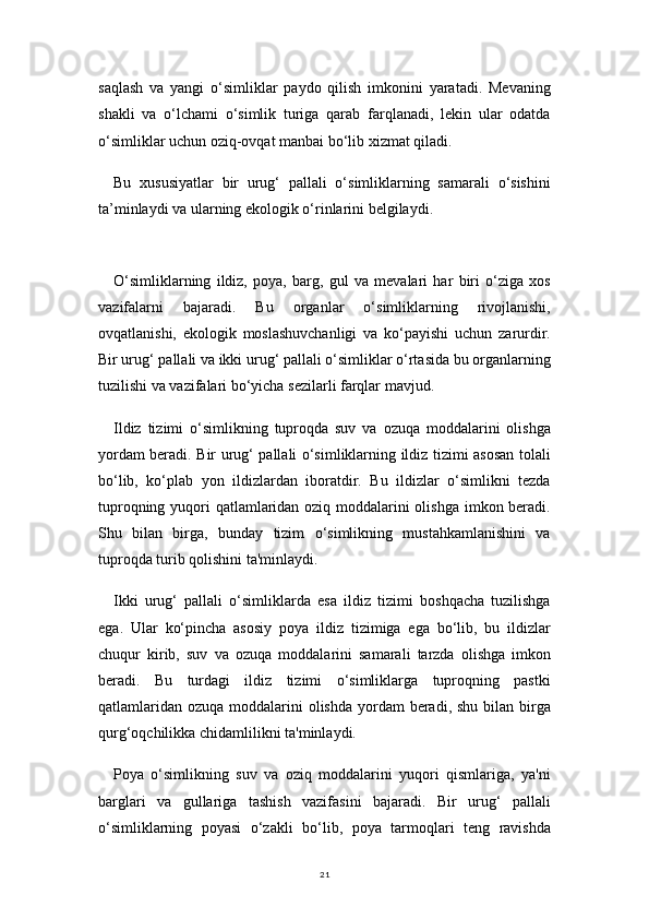 21saqlash   va   yangi   o‘simliklar   paydo   qilish   imkonini   yaratadi.   Mevaning
shakli   va   o‘lchami   o‘simlik   turiga   qarab   farqlanadi,   lekin   ular   odatda
o‘simliklar uchun oziq-ovqat manbai bo‘lib xizmat qiladi.
Bu   xususiyatlar   bir   urug‘   pallali   o‘simliklarning   samarali   o‘sishini
ta’minlaydi va ularning ekologik o‘rinlarini belgilaydi.
O‘simliklarning   ildiz,   poya,   barg,   gul   va   mevalari   har   biri   o‘ziga   xos
vazifalarni   bajaradi.   Bu   organlar   o‘simliklarning   rivojlanishi,
ovqatlanishi,   ekologik   moslashuvchanligi   va   ko‘payishi   uchun   zarurdir.
Bir urug‘ pallali va ikki urug‘ pallali o‘simliklar o‘rtasida bu organlarning
tuzilishi va vazifalari bo‘yicha sezilarli farqlar mavjud.
Ildiz   tizimi   o‘simlikning   tuproqda   suv   va   ozuqa   moddalarini   olishga
yordam beradi. Bir urug‘ pallali o‘simliklarning ildiz tizimi asosan tolali
bo‘lib,   ko‘plab   yon   ildizlardan   iboratdir.   Bu   ildizlar   o‘simlikni   tezda
tuproqning yuqori qatlamlaridan oziq moddalarini  olishga imkon beradi.
Shu   bilan   birga,   bunday   tizim   o‘simlikning   mustahkamlanishini   va
tuproqda turib qolishini ta'minlaydi.
Ikki   urug‘   pallali   o‘simliklarda   esa   ildiz   tizimi   boshqacha   tuzilishga
ega.   Ular   ko‘pincha   asosiy   poya   ildiz   tizimiga   ega   bo‘lib,   bu   ildizlar
chuqur   kirib,   suv   va   ozuqa   moddalarini   samarali   tarzda   olishga   imkon
beradi.   Bu   turdagi   ildiz   tizimi   o‘simliklarga   tuproqning   pastki
qatlamlaridan  ozuqa moddalarini  olishda  yordam  beradi,  shu bilan birga
qurg‘oqchilikka chidamlilikni ta'minlaydi.
Poya   o‘simlikning   suv   va   oziq   moddalarini   yuqori   qismlariga,   ya'ni
barglari   va   gullariga   tashish   vazifasini   bajaradi.   Bir   urug‘   pallali
o‘simliklarning   poyasi   o‘zakli   bo‘lib,   poya   tarmoqlari   teng   ravishda 