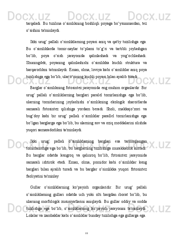 22tarqaladi.   Bu   tuzilma   o‘simlikning   boshliqli   poyaga   bo‘ysunmasdan,   tez
o‘sishini ta'minlaydi.
Ikki  urug‘  pallali  o‘simliklarning  poyasi  aniq  va   qat'iy  tuzilishga  ega.
Bu   o‘simliklarda   tomir-naylar   to‘plami   to‘g‘ri   va   tartibli   joylashgan
bo‘lib,   poya   o‘sish   jarayonida   qalinlashadi   va   yog‘ochlashadi.
Shuningdek,   poyaning   qalinlashishi   o‘simlikka   kuchli   struktura   va
barqarorlikni ta'minlaydi. Eman, olma, loviya kabi o‘simliklar aniq poya
tuzilishiga ega bo‘lib, ular o‘zining kuchli poyasi bilan ajralib turadi
Barglar o‘simlikning fotosintez jarayonida eng muhim organlardir. Bir
urug‘   pallali   o‘simliklarning   barglari   paralel   tomirlanishga   ega   bo‘lib,
ularning   tomirlarining   joylashishi   o‘simlikning   ekologik   sharoitlarda
samarali   fotosintez   qilishiga   yordam   beradi.   Sholi,   makkajo‘xori   va
bug‘doy   kabi   bir   urug‘   pallali   o‘simliklar   parallel   tomirlanishga   ega
bo‘lgan barglarga ega bo‘lib, bu ularning suv va oziq moddalarini olishda
yuqori samaradorlikni ta'minlaydi.
Ikki   urug‘   pallali   o‘simliklarning   barglari   esa   tarmoqlangan
tomirlanishga ega bo‘lib, bu barglarning tuzilishiga murakkablik kiritadi.
Bu   barglar   odatda   kengroq   va   qalinroq   bo‘lib,   fotosintez   jarayonida
samarali   ishtirok   etadi.   Eman,   olma,   pomidor   kabi   o‘simliklar   keng
barglari   bilan   ajralib   turadi   va   bu   barglar   o‘simlikka   yuqori   fotosintez
faoliyatini ta'minlay
Gullar   o‘simliklarning   ko‘payish   organlaridir.   Bir   urug‘   pallali
o‘simliklarning   gullari   odatda   uch   yoki   olti   bargdan   iborat   bo‘lib,   bu
ularning   morfologik   xususiyatlarini   aniqlaydi.   Bu   gullar   oddiy   va   sodda
tuzilishga   ega   bo‘lib,   o‘simliklarning   ko‘payish   jarayonini   ta'minlaydi.
Lolalar va zambaklar kabi o‘simliklar bunday tuzilishga ega gullarga ega. 