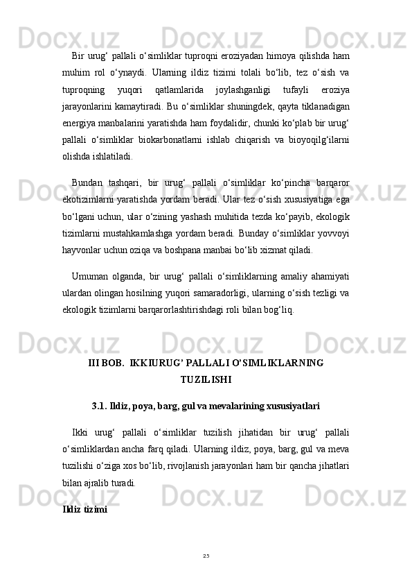 25Bir urug‘ pallali o‘simliklar tuproqni eroziyadan himoya qilishda ham
muhim   rol   o‘ynaydi.   Ularning   ildiz   tizimi   tolali   bo‘lib,   tez   o‘sish   va
tuproqning   yuqori   qatlamlarida   joylashganligi   tufayli   eroziya
jarayonlarini kamaytiradi. Bu o‘simliklar shuningdek, qayta tiklanadigan
energiya manbalarini yaratishda ham foydalidir, chunki ko‘plab bir urug‘
pallali   o‘simliklar   biokarbonatlarni   ishlab   chiqarish   va   bioyoqilg‘ilarni
olishda ishlatiladi.
Bundan   tashqari,   bir   urug‘   pallali   o‘simliklar   ko‘pincha   barqaror
ekotizimlarni yaratishda yordam beradi. Ular tez o‘sish xususiyatiga ega
bo‘lgani uchun, ular o‘zining yashash muhitida tezda ko‘payib, ekologik
tizimlarni mustahkamlashga  yordam beradi. Bunday o‘simliklar yovvoyi
hayvonlar uchun oziqa va boshpana manbai bo‘lib xizmat qiladi.
Umuman   olganda,   bir   urug‘   pallali   o‘simliklarning   amaliy   ahamiyati
ulardan olingan hosilning yuqori samaradorligi, ularning o‘sish tezligi va
ekologik tizimlarni barqarorlashtirishdagi roli bilan bog‘liq.
III BOB.  IKKIURUG’ PALLALI O’SIMLIKLARNING
TUZILISHI
3.1. Ildiz, poya, barg, gul va mevalarining xususiyatlari
Ikki   urug‘   pallali   o‘simliklar   tuzilish   jihatidan   bir   urug‘   pallali
o‘simliklardan ancha farq qiladi. Ularning ildiz, poya, barg, gul va meva
tuzilishi o‘ziga xos bo‘lib, rivojlanish jarayonlari ham bir qancha jihatlari
bilan ajralib turadi.
Ildiz tizimi 