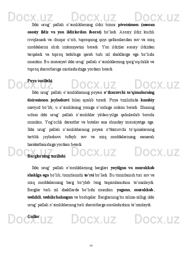 26Ikki   urug‘   pallali   o‘simliklarning   ildiz   tizimi   pivotsimon   (asosan
asosiy   ildiz   va   yon   ildizlardan   iborat)   bo‘ladi.   Asosiy   ildiz   kuchli
rivojlanadi   va   chuqur   o‘sib,   tuproqning   quyi   qatlamlaridan   suv   va   oziq
moddalarini   olish   imkoniyatini   beradi.   Yon   ildizlar   asosiy   ildizdan
tarqaladi   va   tuproq   tarkibiga   qarab   turli   xil   shakllarga   ega   bo‘lishi
mumkin. Bu xususiyat ikki urug‘ pallali o‘simliklarning qurg‘oqchilik va
tuproq sharoitlariga moslashishiga yordam beradi.
Poya tuzilishi
Ikki   urug‘   pallali   o‘simliklarning   poyasi   o‘tkazuvchi   to‘qimalarning
doirasimon   joylashuvi   bilan   ajralib   turadi.   Poya   tuzilishida   kambiy
mavjud   bo‘lib,   u   o‘simlikning   yoniga   o‘sishiga   imkon   beradi.   Shuning
uchun   ikki   urug‘   pallali   o‘simliklar   yildan-yilga   qalinlashib   borishi
mumkin.   Yog‘ochli   daraxtlar   va   butalar   ana   shunday   xususiyatga   ega.
Ikki   urug‘   pallali   o‘simliklarning   poyasi   o‘tkazuvchi   to‘qimalarning
tartibli   joylashuvi   tufayli   suv   va   oziq   moddalarining   samarali
harakatlanishiga yordam beradi.
Barglarning tuzilishi
Ikki   urug‘   pallali   o‘simliklarning   barglari   yoyilgan   va   murakkab
shaklga ega  bo‘lib, tomirlanishi  to‘rsi  bo‘ladi. Bu tomirlanish turi suv va
oziq   moddalarining   barg   bo‘ylab   teng   taqsimlanishini   ta’minlaydi.
Barglar   turli   xil   shakllarda   bo‘lishi   mumkin:   yagona ,   murakkab ,
teshikli ,  teshikchalangan  va boshqalar. Barglarning bu xilma-xilligi ikki
urug‘ pallali o‘simliklarning turli sharoitlarga moslashishini ta’minlaydi.
Gullar 