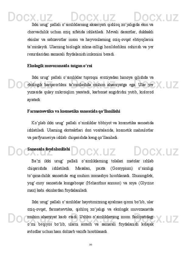 30Ikki urug‘ pallali o‘simliklarning aksariyati qishloq xo‘jaligida ekin va
chorvachilik   uchun   oziq   sifatida   ishlatiladi.   Mevali   daraxtlar,   dukkakli
ekinlar   va   sabzavotlar   inson   va   hayvonlarning   oziq-ovqat   ehtiyojlarini
ta’minlaydi. Ularning biologik xilma-xilligi hosildorlikni  oshirish va yer
resurslaridan samarali foydalanish imkonini beradi.
Ekologik muvozanatda tutgan o‘rni
Ikki   urug‘   pallali   o‘simliklar   tuproqni   eroziyadan   himoya   qilishda   va
ekologik   barqarorlikni   ta’minlashda   muhim   ahamiyatga   ega.   Ular   yer
yuzasida   qulay   mikroiqlim   yaratadi,   karbonat   angidridni   yutib,   kislorod
ajratadi.
Farmatsevtika va kosmetika sanoatida qo‘llanilishi
Ko‘plab  ikki  urug‘  pallali   o‘simliklar  tibbiyot   va kosmetika  sanoatida
ishlatiladi.   Ularning   ekstraktlari   dori   vositalarida,   kosmetik   mahsulotlar
va parfyumeriya ishlab chiqarishda keng qo‘llaniladi.
Sanoatda foydalanilishi
Ba’zi   ikki   urug‘   pallali   o‘simliklarning   tolalari   matolar   ishlab
chiqarishda   ishlatiladi.   Masalan,   paxta   (Gossypium)   o‘simligi
to‘qimachilik   sanoatida   eng   muhim   xomashyo   hisoblanadi.   Shuningdek,
yog‘-moy   sanoatida   kungaboqar   (Helianthus   annuus)   va   soya   (Glycine
max) kabi ekinlardan foydalaniladi.
Ikki urug‘ pallali o‘simliklar hayotimizning ajralmas qismi bo‘lib, ular
oziq-ovqat,   farmatsevtika,   qishloq   xo‘jaligi   va   ekologik   muvozanatda
muhim   ahamiyat   kasb   etadi.   Ushbu   o‘simliklarning   inson   faoliyatidagi
o‘rni   beqiyos   bo‘lib,   ularni   asrash   va   samarali   foydalanish   kelajak
avlodlar uchun ham dolzarb vazifa hisoblanadi. 